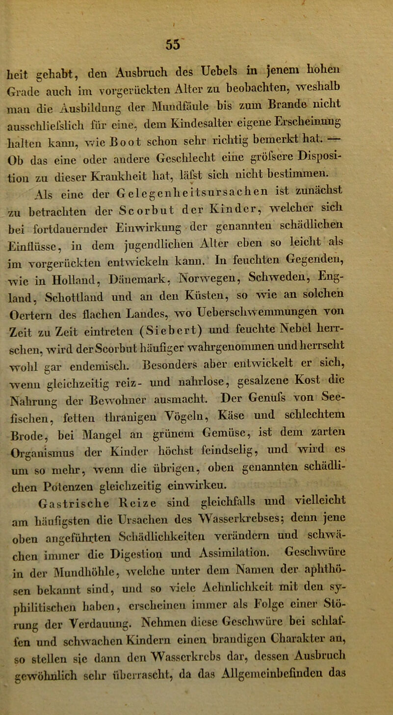 Leit gehabt, den Ausbruch des Uebels in jenem hohen Grade aucli im vorgerückten Alter zu beobachten, weshalb man die Ausbildung der Mundfaule bis zum Brande nicht ausschlielslich für eine, dem Kindesalter eigene Erscheinung halten kami, wie Boot schon sehr richtig bemerkt hat. — Ob das eine oder andere Geschlecht eine gröfscre Disposi- tion zu dieser Krankheit hat, lalst sich nicht bestimmen. Als eine der Gelegenheitsursachen ist zunächst zu betrachten der Scorbut der Kinder, welcher sich bei fortdauernder Einwirkung der genannten schädlichen Einflüsse, in dem jugendlichen Alter eben so leicht als im vorgerückten entwickeln kann. In feuchten Gegenden, wie in Holland, Dänemark, Norwegen, Schweden, Eng- land, Schottland und an den Küsten, so wie an solchen Oertern des flachen Landes, wo Ueberscliwemmungen von Zeit zu Zeit eintreten (Siebert) und feuchte Nebel herr- schen, wird der Scorbut häufiger wahrgenommen und herrscht wohl gar endemisch. Besonders aber entwickelt er sich, wenn gleichzeitig reiz- und nahrlose, gesalzene Kost die Nahrung der Bewohner ausmacht. Der Genufs von See- fischen, fetten thranigen Vögeln, Käse und schlechtem Brode, bei Mangel an grünem Gemüse, ist dem zarten Organismus der Kinder höchst feindselig, und wii d es uni so mehr, wenn die übrigen, oben genannten schädli- chen Potenzen gleichzeitig einwirkeu. Gastrische Reize sind gleichfalls und vielleicht am häufigsten die Ursachen des Wasserkrebses; denn jene oben angeführten Schädlichkeiten verändern und schwä- chen immer die Digestion und Assimilation. Geschwüre in der Mundhöhle, welche unter dem Namen der aphthö- sen bekannt sind, und so viele Aehnlichkcit mit den sy- philitischen haben, erscheinen immer als Folge einer Stö- rung der Verdauung. Nehmen diese Geschwüre bei schlaf- fen und schwachen Kindern einen brandigen Charakter an, so stellen sjc dann den Wasserkrebs dar, dessen Ausbruch gewöhnlich sehr überrascht, da das Allgemeinbefinden das