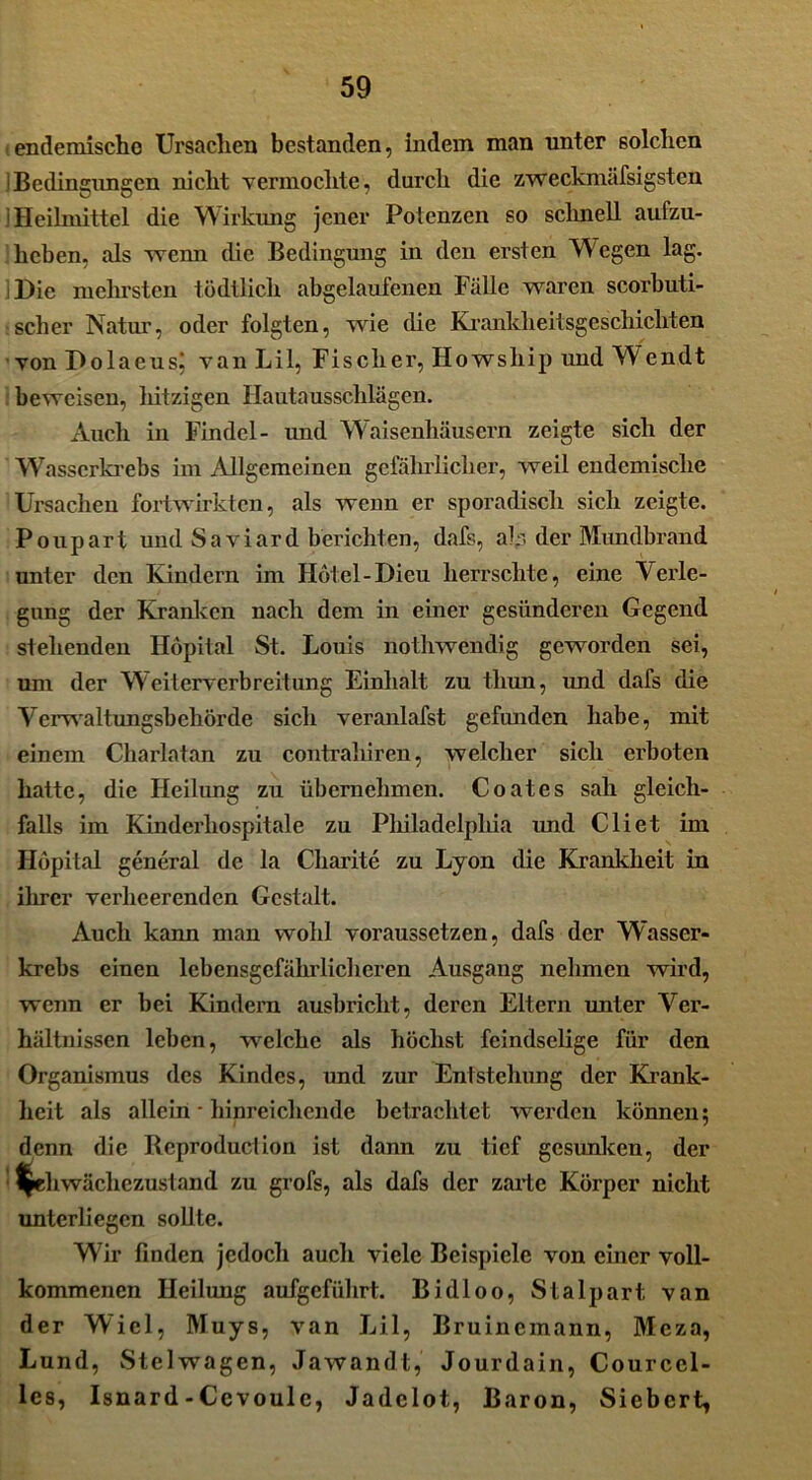 endemische Ursachen bestanden, indem man unter solchen iBedingungen nicht vermochte, durch die zweckmäfsigsten i Heilmittel die Wirkung jener Potenzen so schnell aufzu- heben, als wenn die Bedingung in den ersten Wegen lag. Die mehrsten tödtlicli abgelaufenen Fälle waren scorbuti- :scher Natur, oder folgten, wie die Ki’ankheitsgeschichten von F>olaeus; van Lil, Fischer, Howship und Wendt beweisen, hitzigen Hautausschlägen. Auch in Findel- und Waisenhäusern zeigte sich der Wasserkrebs im Allgemeinen gefährlicher, weil endemische Ursachen fortwirkten, als wenn er sporadisch sich zeigte. Poupart und Saviard berichten, dafs, ab der Mundbrand unter den Kindern im Hotel-Dieu herrschte, eine Verle- gung der Kranken nach dem in einer gesünderen Gegend stehenden Höpital St. Louis nothwendig geworden sei, um der Weiterverbreitung Einhalt zu tliun, und dafs die Verwaltungsbehörde sich veranlafst gefunden habe, mit einem Cliarlatan zu contraliiren, welcher sich erboten hatte, die Heilung zu übernehmen. Coat es sah gleich- falls im Kinderhospitale zu Philadelphia und Cliet im Höpital general de la Charite zu Lyon die Krankheit in ihrer verheerenden Gestalt. Auch kann man wohl voraussetzen, dafs der Wasser- krebs einen lebensgefährlicheren Ausgang nehmen wird, wenn er bei Kindern ausbriclit, deren Eltern unter Ver- hältnissen leben, welche als höchst feindselige für den Organismus des Kindes, und zur Entstehung der Krank- heit als allein - hinreichende betrachtet werden können; denn die Rcproduction ist dann zu tief gesunken, der f^ehwächezustand zu grofs, als dafs der zarte Körper nicht unterliegen sollte. Wir finden jedoch auch viele Beispiele von einer voll- kommenen Heilung aufgeführt. Bidloo, Stalpart van der Wiel, Muys, van Lil, Bruincmann, Mcza, Lund, Stelwagen, Jawandt, Jourdain, Courcel- les, Isnard-Ccvoule, Jadelot, Baron, Siebcrt,