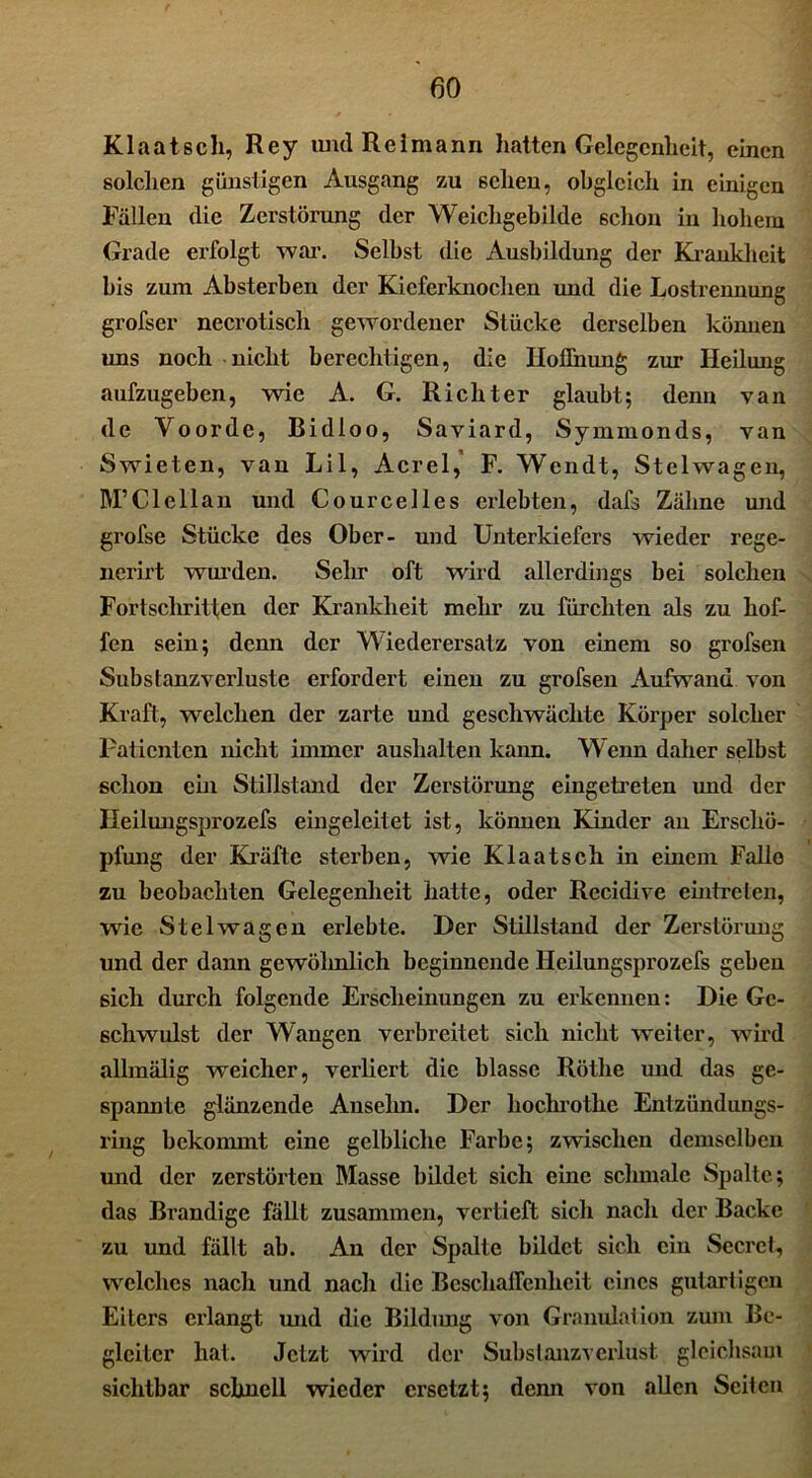 Klaatsch, Rey undReimann hatten Gelegenheit, einen solchen günstigen Ausgang zu 6elieu, obgleich in einigen Fällen die Zerstörung der Weichgebilde 6chon in hohem Grade erfolgt war. Selbst die Ausbildung der Krankheit bis zum Absterben der Kieferknochen und die Lostrennung grofser necrotisch gewordener Stücke derselben können uns noch nicht berechtigen, die Hoffnung zur Heilung aufzugeben, wie A. G. Richter glaubt; denn van de Voorde, Bidloo, S aviard, Symmonds, van Swieten, van Lil, Acrel, F. Wcndt, Stelwagen, M’CI eil an und Cou reelles erlebten, dafs Zähne und grofse Stücke des Ober- und Unterkiefers wieder rege- nerirt wurden. Sehr oft wird allerdings bei solchen Fortschritten der Krankheit mehr zu fürchten als zu hof- fen sein; denn der Wiederersatz von einem so grofsen Substanzverluste erfordert einen zu grofsen Aufwand von Kraft, welchen der zarte und geschwächte Körper solcher Patienten nicht immer auslxalten kann. Wenn daher selbst schon ein Stillstand der Zerstörung eingetreten und der Ileilungsprozefs eingeleitet ist, können Kinder an Erschö- pfung der Kräfte sterben, wie Klaatsch in einem Falle zu beobachten Gelegenheit hatte, oder Recidive eintreten, wie Stelwagen erlebte. Der Stillstand der Zerstörung und der dann gewöhnlich beginnende Heilungsprozefs geben sich durch folgende Erscheinungen zu erkennen: Die Ge- schwulst der Wangen verbreitet sich nicht weiter, wird allmälig weicher, verliert die blasse Röthe und das ge- spannte glänzende Anselm. Der hochrotlie Entzündungs- ring bekommt eine gelbliche Farbe; zwischen demselben und der zerstörten Masse bildet sich eine schmale Spalte; das Brandige fällt zusammen, vertieft sich nach der Backe zu und fällt ab. An der Spalte bildet sich eiu Sccrcl, welches nach und nach die Beschaffenheit eines gutartigen Eiters erlangt und die Bildung von Granulation zum Be- gleiter hat. Jetzt wird der Substanzverlust gleichsam sichtbar schnell wieder ersetzt; denn von allen Seiten