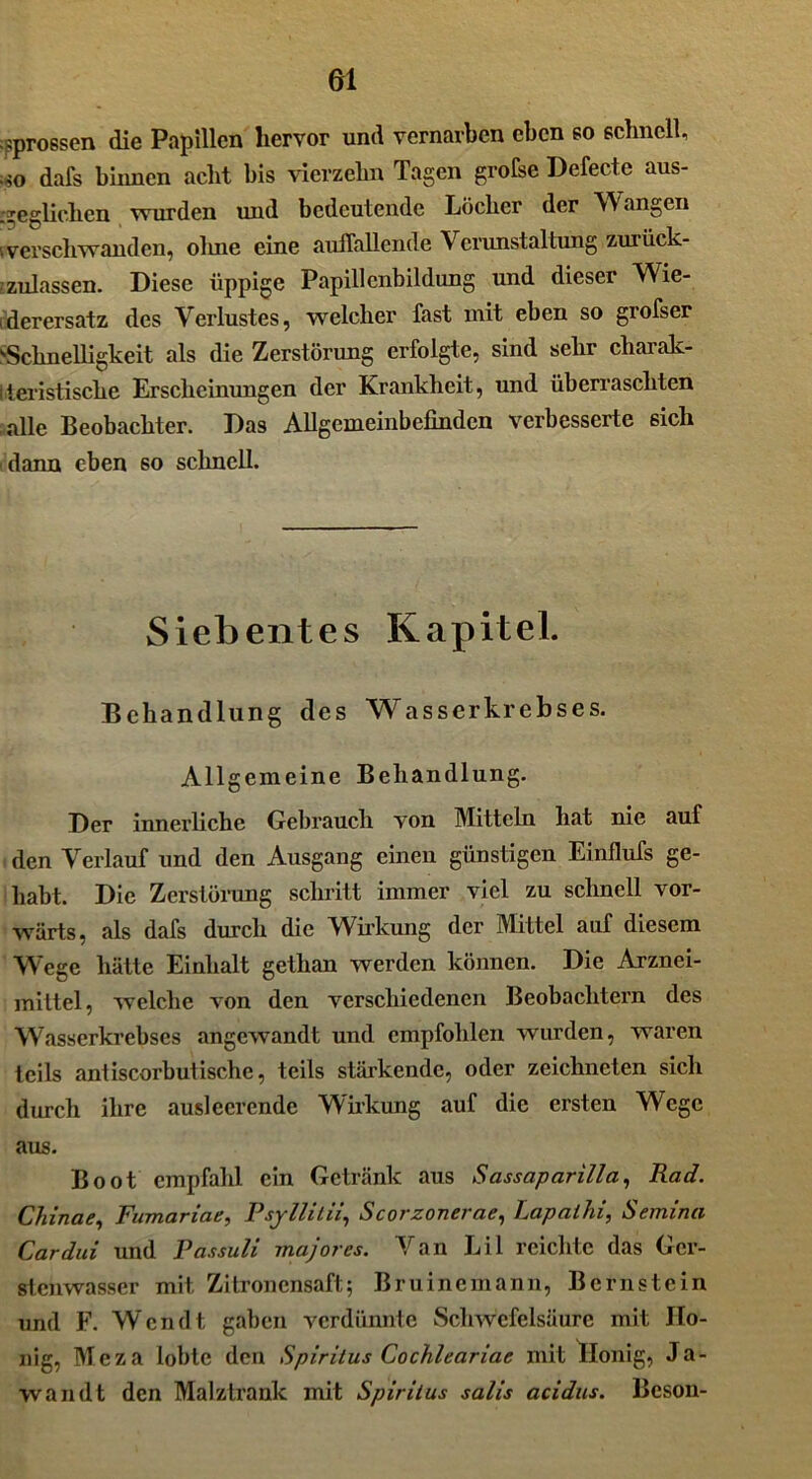 sprossen die Papillen hervor und vernarben eben so schnell, • so dafs binnen acht bis vierzehn Tagen größte Defecte aus- geglichen wurden und bedeutende Löcher der Wangen .verschwanden, olme eine auffallende Verunstaltung zuiück- ^zulassen. Diese üppige Papillenbildung und dieser Wie- derersatz des Verlustes, welcher fast mit eben so grofser Schnelligkeit als die Zerstörung erfolgte, sind sehr charak- teristische Erscheinungen der Krankheit, und überraschten alle Beobachter. Das Allgemeinbefinden verbesserte sich dann eben so schnell. Siebentes Kapitel. Behandlung des Wasserkrebses. Allgemeine Behandlung. Der innerliche Gebrauch von Mitteln hat nie auf den Verlauf und den Ausgang einen günstigen Einflufs ge- habt. Die Zerstörung schritt immer viel zu schnell vor- wärts, als dafs durch die Wirkung der Mittel auf diesem Wege hätte Einhalt gethan werden können. Die Arznei- mittel, welche von den verschiedenen Beobachtern des Wasserkrebses angewandt und empfohlen wurden, waren teils antiscorbutische, teils stärkende, oder zeichneten sich durch ihre auslecrcnde Wirkung auf die ersten Wege aus. Boot empfahl ein Getränk aus Sassaparilla, Rad. Chinae, Fumariae, Psyllitii, Scorzonerae, Lapalhi, Semina Cardui und Passuli majores. Van Li 1 reichte das Ger- stenwasser mit Zitronensaft; Bruinemann, Bernstein und F. Wen dt gaben verdünnte Schwefelsäure mit Ho- nig, Mcza lobte den Spiritus Cochleariae mit Honig, Ja- wandt den Malzlrank mit Spiritus salis acidus. Beson-