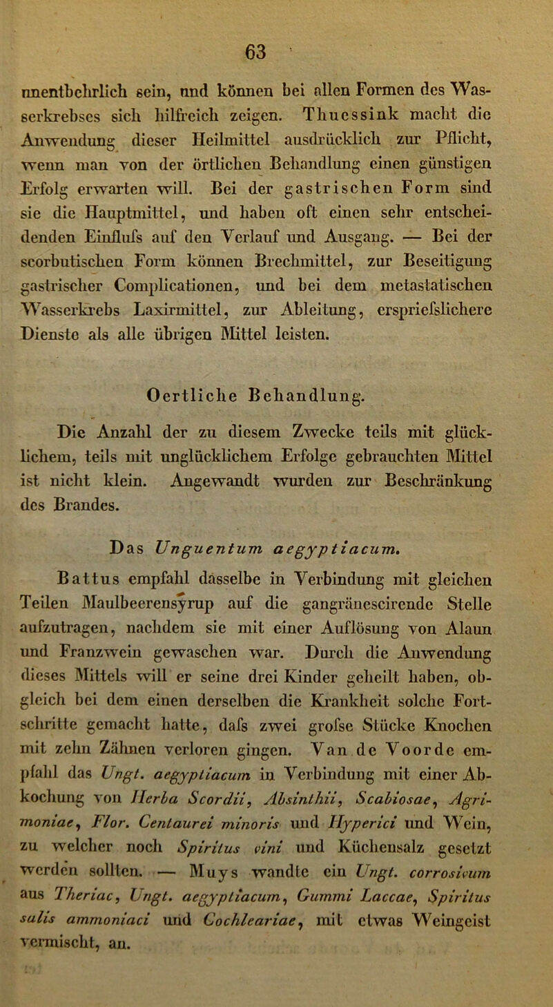 nnentbehrlich sein, nnd können bei allen Formen des Was- 6ei'krebscs sich hilfreich zeigen. Times sink macht die Anwendung dieser Heilmittel ausdrücklich zur Pflicht, wenn man von der örtlichen Behandlung einen günstigen Erfolg erwarten will. Bei der gastrischen Form sind sie die Hauptmittel, und haben oft einen sehr entschei- denden Einflufs auf den Verlauf und Ausgang. — Bei der scorbutischen Form können Brechmittel, zur Beseitigung gastrischer Complicationen, und bei dem metastatischen Wasserkrebs Laxirmittel, zur Ableitung, erspriefslichere Dienste als alle übrigen Mittel leisten. Oertliche Behandlung. Die Anzahl der zu diesem Zwecke teils mit glück- lichem, teils mit unglücklichem Erfolge gebrauchten Mittel ist nicht klein. Angewandt wurden zur Beschränkung des Brandes. Das Unguentum, aegyptiacum. Battus empfahl dasselbe in Verbindung mit gleichen Teilen Maulbeerensyrup auf die gangränescirende Stelle aufzutragen, nachdem sie mit einer Auflösung von Alaun und Franzwein gewaschen war. Durch die Anwendung dieses Mittels will er seine drei Kinder geheilt haben, ob- gleich bei dem einen derselben die Krankheit solche Fort- schritte gemacht hatte, dafs zwei grofse Stücke Knochen mit zehn Zähnen verloren gingen. Van de Voorde em- pfahl das Ungt. aegyptiacum in Verbindung mit einer Ab- kochung von Herba Scordii, Absinthii, Scabiosae, Agri- moniae, Flor. Centaur ei minoris und llyperici und Wein, zu welcher noch Spiritus vini und Küchensalz gesetzt werden sollten. — Muys wandte ein Ungt. corrosivum aus Theriac, Ungt. aegyptiacum, Gummi Laccae, Spiritus salis amrnoniaci und Cochleariae, mit etwas Weingeist vermischt, an.