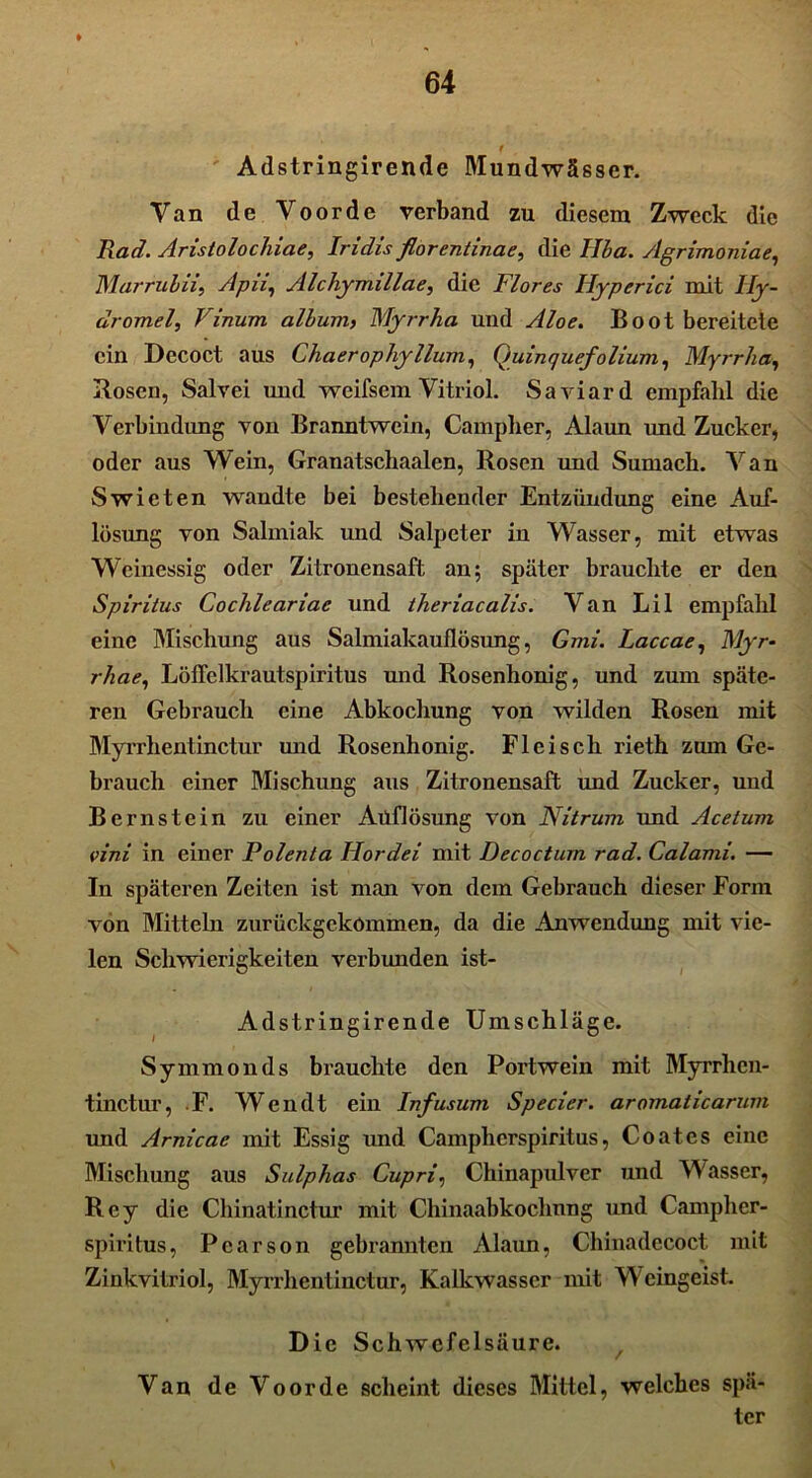 t Adstringirende Mundwässer. Van de Voorde verband zu diesem Zweck die Rad. Aristolochiae, Iridis florentinae, die Ilha. sIgrimoniae, Marruhii, Apu, Alchymillae, die Flores Hyperici mit Hy- dromel, Vinurn alhum, Myrrha und Aloe. Boot bereitete ein Decoct aus Chaeropliyllum, Quinquefolium, Myrrha, Rosen, Salvei und weifsem Vitriol. Saviard empfahl die Verbindung von Branntwein, Campher, Alaun und Zucker, oder aus Wein, Granatschaalen, Rosen und Sumach. Van Swieten wandte bei bestehender Entzündung eine Auf- lösung von Salmiak und Salpeter in Wasser, mit etwas Weinessig oder Zitronensaft an; später brauchte er den Spiritus Cochleariae und theriacalis. Van Lil empfahl eine Mischung aus Salmiakauflösung, Gmi. Laccae, Myr- rhae, Löffelkrautspiritus und Rosenhonig, und zum späte- ren Gebrauch eine Abkochung von wilden Rosen mit Myrrhentinctur und Rosenhonig. Fleisch rieth zum Ge- brauch einer Mischung aus Zitronensaft und Zucker, und Bernstein zu einer Aüflösung von Nitrum und Acetum vini in einer Polenta Hordei mit Decoctum rad. Calami. — In späteren Zeiten ist man von dem Gebrauch dieser Form von Mitteln zurückgekommen, da die Anwendung mit vie- len Schwierigkeiten verbunden ist- Adstringirende Umschläge. Symmonds brauchte den Portwein mit Myrrhen- tinctur, F. Wendt ein Infusum Specier. aromaticarum und Arnicae mit Essig und Campherspiritus, Coates eine Mischung aus Sulphas Cupri, Chinapulver und Wasser, Rey die Chinatinctur mit Chinaabkoclinng und Campher- spiritus, Pearson gebrannten Alaun, Chinadccoct mit Zinkvitriol, Myrrhentinctur, Kalkwasscr mit Weingeist. Die Schwefelsäure. Van de Voorde scheint dieses Mittel, welches spä- ter