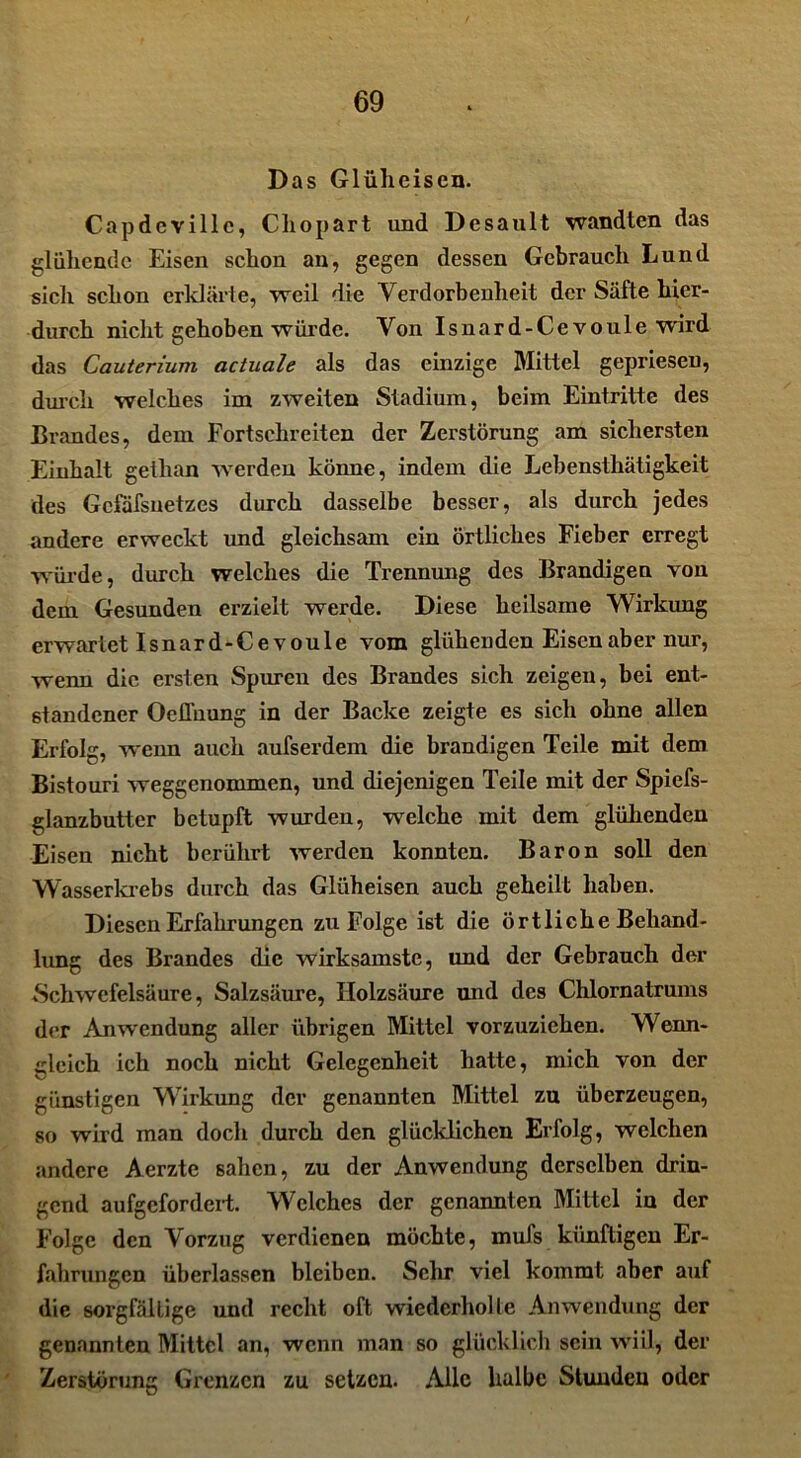 Das Glüheisen. Capdeville, Cliopart und Desault wandten das glühende Eisen schon an, gegen dessen Gebrauch Lund sicli schon erklärte, weil die Verdorbenheit der Säfte hier- durch nicht gehoben würde. Von Isnard-Ce voule wird das Cauterium actuale als das einzige Mittel gepriesen, durch welches im zweiten Stadium, beim Eintritte des Brandes, dem Fortschreiten der Zerstörung am sichersten Einhalt gethan werden könne, indem die Lebensthätigkeit des Gcfafsnetzes durch dasselbe besser, als durch jedes andere erweckt und gleichsam ein örtliches Fieber erregt würde, durch welches die Trennung des Brandigen von dem Gesunden erzielt werde. Diese heilsame Wirkung erwartet Isnard-Ce voule vom glühenden Eisen aber nur, wenn die ersten Spuren des Brandes sich zeigen, bei ent- standener Ocflhung in der Backe zeigte es sich ohne allen Erfolg, weim auch aufserdem die brandigen Teile mit dem Bistouri weggenommen, und diejenigen Teile mit der Spiefs- glanzbutter betupft wurden, -welche mit dem glühenden Eisen nicht berührt werden konnten. Baron soll den Wasserkrebs durch das Glüheisen auch geheilt haben. Diesen Erfahrungen zu Folge ist die örtliche Behand- lung des Brandes die wirksamste, und der Gebrauch der Schwefelsäure, Salzsäure, Holzsäure und des Chlornatrums der Anwendung aller übrigen Mittel vorzuziehen. Wenn- gleich ich noch nicht Gelegenheit hatte, mich von der günstigen Wirkung der genannten Mittel zu überzeugen, so wird man doch durch den glücklichen Erfolg, welchen andere Aerzte sahen, zu der Anwendung derselben drin- gend aufgefordert. Welches der genannten Mittel in der Folge den Vorzug verdienen möchte, muls künftigen Er- fahrungen überlassen bleiben. Sehr viel kommt aber auf die sorgfältige und recht oft wiederholte Anwendung der genannten Mittel an, wenn man so glücklich sein wiil, der Zerstörung Grenzen zu setzen. Alle halbe Stunden oder