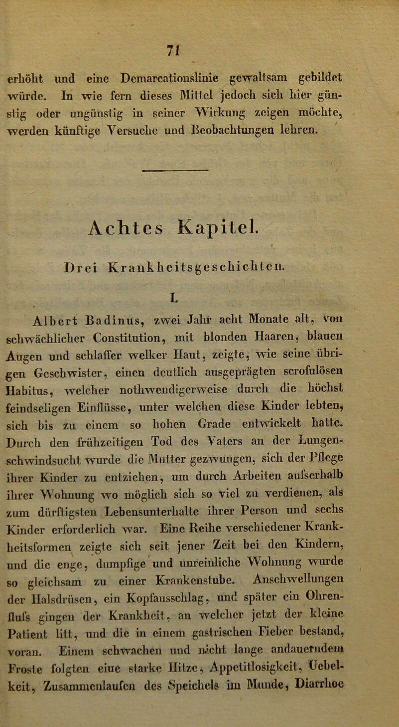 erhöht und eine Dcmarcationslinie gewaltsam gebildet würde. In wie fern dieses Mittel jedoch sich hier gün- stig oder ungünstig in seiner Wirkung zeigen möchte, werden künftige Versuche und Beobachtungen lehren. Achtes Kapitel. Drei Kr ankheits ge schichten. I. Albert Badinus, zwei Jalu acht Monate alt, von schwächlicher Constitution, mit blonden Haaren, blauen Augen und schlaffer welker Haut, zeigte, wie seine übri- gen Geschwister, einen deutlich ausgeprägten scrofulösen Habitus, welcher nothwendigerweise durch die höchst feindseligen Einflüsse, unter welchen diese Kinder lebten, sich bis zu einem so hohen Grade entwickelt hatte. Durch den frühzeitigen Tod des Vaters an der Lungen- schwindsucht wurde die Mutter gezwungen, sich der Pflege ihrer Kinder zu entziehen, um durch Arbeiten aufserlialb ihrer Wohnung wo möglich sich so viel zu verdienen, als zum dürftigsten Lebensunterhalte ihrer Person und sechs Kinder erforderlich war. Eine Reihe verschiedener Krank- heitsformen zeigte sich seit jener Zeit bei den Kindern, und die enge, dumpfige und unreinliche Wohnung wurde so gleichsam zu einer Krankenstube. Anschwellungen der Halsdrüsen, ein Kopfausschlag, und späler ein Oliren- fluls gingen der Krankheit, an welcher jetzt der kleine Patient litt, und die in einem gastrischen Fieber bestand, voran. Einem schwachen und nicht lange andauerndem Froste folgten eiuc starke Hitze, Appetitlosigkeit, Ucbel- keit, Zusammcnlaufcii des .Speichels im Munde, Diarrhoe