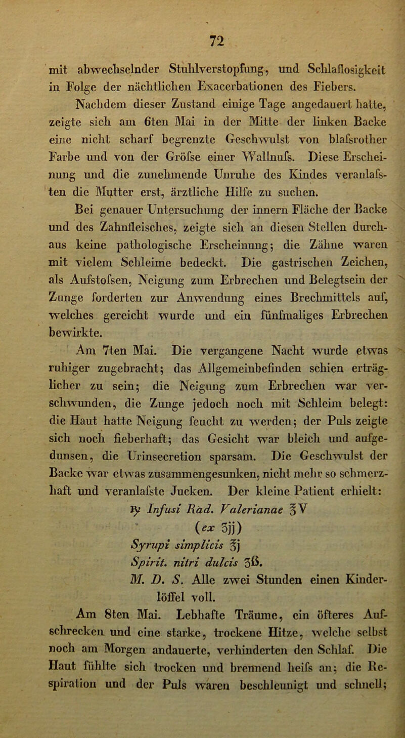 mit, abwechselnder Stuhlverstopfung, und Schlaflosigkeit in Folge der nächtlichen Exacerbationen des Fiebers. Nachdem dieser Zustand einige Tage angedauert halte, zeigte sich am 6ten Mai in der Mitte der linken Backe eine nicht scharf begrenzte Geschwulst von blafsrother Farbe und von der Gröfse einer Wallnufs. Diese Erschei- nung und die zunehmende Unruhe des Kindes veranlag- ten die Mutter erst, ärztliche Hilfe zu suchen. Bei genauer Untersuchung der innern Fläche der Backe und des Zahnfleisches, zeigte sich an diesen Stellen durch- aus keine pathologische Erscheinung; die Zähne waren mit vielem Schleime bedeckt. Die gastrischen Zeichen, als Aufstofsen, Neigung zum Erbrechen und Belegtsein der Zunge forderten zur Anwendung eines Brechmittels auf, welches gereicht wurde und ein fünfmaliges Erbrechen bewirkte. Am 7ten Mai. Die vergangene Nacht wurde etwas ruhiger zugebracht; das Allgemeinbefinden schien erträg- licher zu sein; die Neigung zum Erbrechen war ver- schwunden, die Zunge jedoch noch mit Schleim belegt: die Haut hatte Neigung feucht zu werden; der Puls zeigte sich noch fieberhaft; das Gesicht war bleich und aufge- dunsen, die Urinsecretion sparsam. Die Geschwulst der Backe war etwas zusammengesunken, nicht mehr so schmerz- haft und veranlafste Jucken. Der kleine Patient erhielt: Infusi Rad. Valerianae (** 5jj) Syrupi simplicis §j Spirit, nitri dulcis 5ß. M. D. S. Alle zwei Stunden einen Kiuder- löffel voll. Am 8ten Mai. Lebhafte Träume, ein öfteres Auf- schrecken und eine starke, trockene Hitze, welche selbst noch am Morgen andauerte, verhinderten den Schlaf. Die Haut fühlte sich trocken und brennend heifs an; die Re- spiration und der Puls waren beschleunigt und schnell;