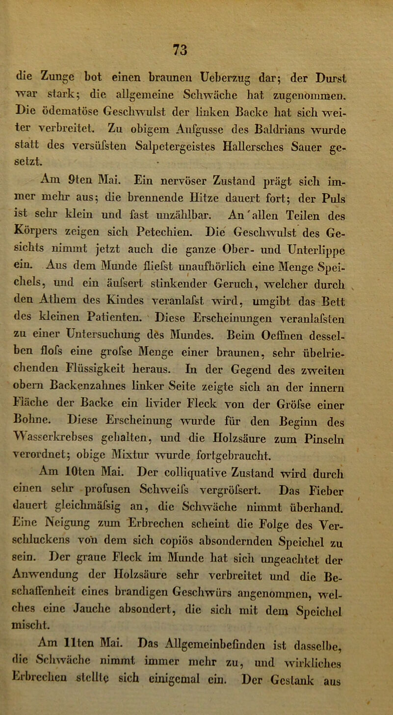 die Zunge bot einen braunen Ueberzug dar; der Durst war stark; die allgemeine Schwäche hat zugenommen. Die ödematöse Geschw ulst der linken Backe hat sich wei- ter verbreitet. Zu obigem Aufgusse des Baldrians wurde statt des versüfsten Salpetergeistes Hallersches Sauer ge- setzt. Am 9 ten Mai. Ein nervöser Zustand prägt sich im- mer mehr aus; die brennende Hitze dauert fort; der Puls ist sehr klein und fast unzählbar. An' allen Teilen des Körpers zeigen sich Petechien. Die Geschwulst des Ge- sichts nimmt jetzt auch die ganze Ober- und Unterlippe ein. Aus dem Munde lliefst unaufhörlich eine Menge Spei- chels, und ein äufsert stinkender Geruch, welcher durch den Athem des Kindes veranlafst wird, umgibt das Bett des kleinen Patienten. Diese Erscheinungen veranlafstcn zu einer Untersuchung des Mundes. Beim Oeffnen dessel- ben flofs eine grofse Menge einer braunen, sehr übelrie- chenden Flüssigkeit heraus. In der Gegend des zweiten obem Backenzahnes linker Seite zeigte sich an der innern Fläche der Backe ein livider Fleck von der Gröfse einer Bohne. Diese Erscheinung wurde für den Beginn des Wasserkrebses gehalten, und die Holzsäure zum Pinsehi verordnet; obige Mixtur wurde fortgebraucht. Am lOten Mai. Der colliquative Zustand wird durch einen sehr profusen Schweifs vergröfsert. Das Fieber dauert gleichmäfsig an, die Schwäche nimmt überhand. Eine Neigung zum Erbrechen scheint die Folge des Ver- schluckens von dem sich copiös absondernden Speichel zu sein. Der graue Fleck im Munde Hat sich ungeachtet der Anwendung der Holzsäure sehr verbreitet und die Be- schaffenheit eines brandigen Geschwürs angenommen, wel- ches eine Jauche absondert, die sich mit dem Speichel mischt. Am Ilten Mai. Das Allgemeinbefinden ist dasselbe, die Schwäche nimmt immer mehr zu, und wirkliches Erbrechen stellte sich einigemal ein. Der Gestank aus