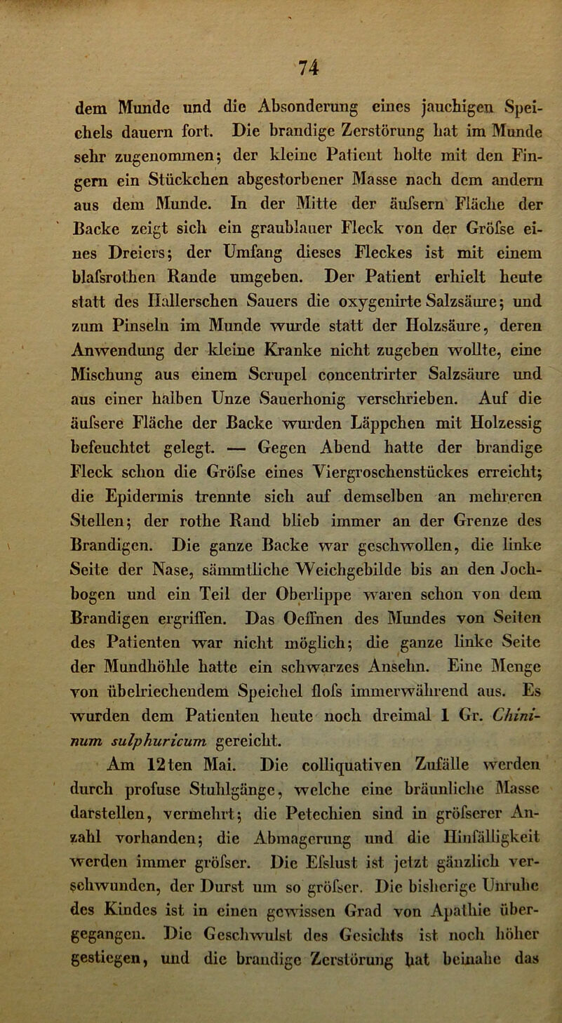 dem Munde und die Absonderung eines jauchigen Spei- chels dauern fort. Die brandige Zerstörung bat im Munde sehr zugenommen; der kleine Patient holte mit den Fin- gern ein Stückchen abgestorbener Masse nach dem andern aus dem Munde. In der Mitte der äufsern Fläche der Backe zeigt sich ein graublauer Fleck von der Gröfse ei- nes Dreiers; der Umfang dieses Fleckes ist mit einem blafsrothen Rande umgeben. Der Patient erhielt heute statt des Hallerschen Sauers die oxygenirte Salzsäure; und zum Pinseln im Munde wurde statt der Holzsäure, deren Anwendung der kleine Kranke nicht zugeben wollte, eine Mischung aus einem Scrupel concentrirter Salzsäure und aus einer halben Unze Sauerhonig verschrieben. Auf die äufsere Fläche der Backe wurden Läppchen mit Holzessig befeuchtet gelegt. — Gegen Abend hatte der brandige Fleck schon die Gröfse eines Viergroschenstückes erreicht; die Epidermis trennte sich auf demselben an mehreren Stellen; der rothe Rand blieb immer an der Grenze des Brandigen. Die ganze Backe war geschwollen, die linke Seite der Nase, sämmtliche Weichgebilde bis an den Joch- bogen und ein Teil der Oberlippe waren schon von dem Brandigen ergriffen. Das Oeffnen des Mundes von Seiten des Patienten war nicht möglich; die ganze linke Seite der Mundhöhle hatte ein schwarzes Ansehn. Eine Menge von übelriechendem Speichel flofs immerwährend aus. Es wurden dem Patienten heute noch dreimal 1 Gr. C/iini- num sulphuricum gereicht. Am 12ten Mai. Die colliquativen Zufälle werden durch profuse Stuhlgänge, welche eine bräunliche Masse darstellen, vermehrt; die Petechien sind in gröfscrer An- zahl vorhanden; die Abmagerung und die Hinfälligkeit werden immer gröfscr. Die Efslust ist jetzt gänzlich ver- schwunden, der Durst um so gröfscr. Die bisherige Unruhe des Kindes ist in einen gewissen Grad von Apathie über- gegangen. Die Geschwulst des Gesichts ist noch höher gestiegen, und die brandige Zerstörung hat beinahe das