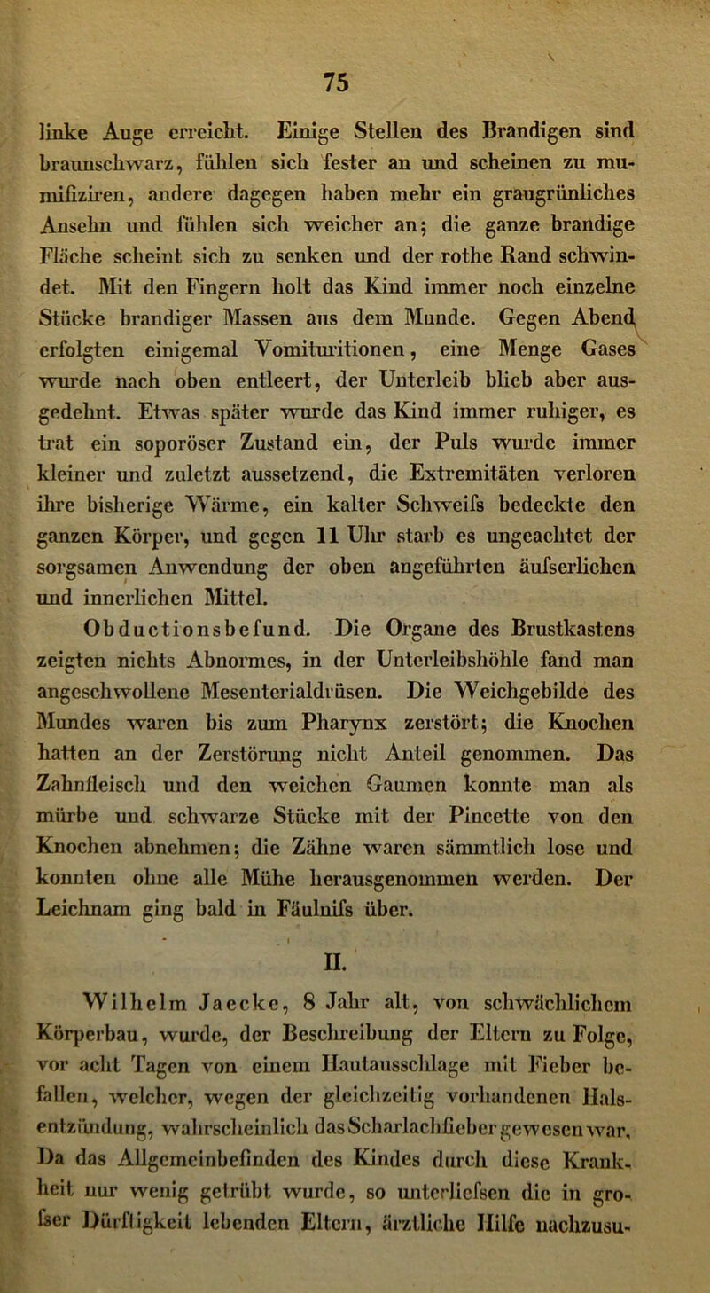 \ linke Auge erreicht. Einige Stellen des Brandigen sind braunschwarz, fühlen sich fester an und scheinen zu rau- mifiziren, andere dagegen haben mehr ein graugrünliclies Ansehn und luhlen sich weicher an; die ganze brandige Fläche scheint sich zu senken und der rothe Rand schwin- det. Mit den Fingern holt das Kind immer noch einzelne Stücke brandiger Massen aus dem Munde. Gegen Abend erfolgten einigemal Vomituritionen, eine Menge Gases wurde nach oben entleert, der Unterleib blieb aber aus- gedehnt. Etwas später -wurde das Kind immer ruhiger, es trat ein soporöser Zustand ein, der Puls wurde immer kleiner und zuletzt aussetzend, die Extremitäten verloren ihre bisherige Wärme, ein kalter Schweifs bedeckte den ganzen Körper, und gegen 11 Uhr starb es ungeachtet der sorgsamen Anwendung der oben angeführten äufserlichen und innerlichen Mittel. Obductionsbefund. Die Organe des Brustkastens zeigten nichts Abnormes, in der Unterleibshöhle fand man angeschwollene Mesenterialdrüsen. Die Wcichgebilde des Mundes waren bis zum Pharynx zerstört; die Knochen hatten an der Zerstörung nicht Anteil genommen. Das Zahnfleisch und den weichen Gaumen konnte man als mürbe und schwarze Stücke mit der Pincefte von den Knochen abnehmen; die Zähne waren sämmtlich lose und konnten ohne alle Mühe herausgenommen werden. Der Leichnam ging bald in Fäuluifs über. II. Wilhelm Jaeckc, 8 Jahr alt, von schwächlichem Köqmrbau, wurde, der Beschreibung der Eltern zu Folge, vor acht Tagen von einem Ilautausschlage mit Fieber be- fallen, wxlchcr, wegen der gleichzeitig vorhandenen Hals- entzündung, wahrscheinlich das Scharlachfieber gewesen war. Da das Allgemeinbefinden des Kindes durch diese Krank- heit nur wenig getrübt wurde, so unterliefsen die in gro- fser Dürftigkeit lebenden Eltern, ärztliche Ililfe nachzusu-