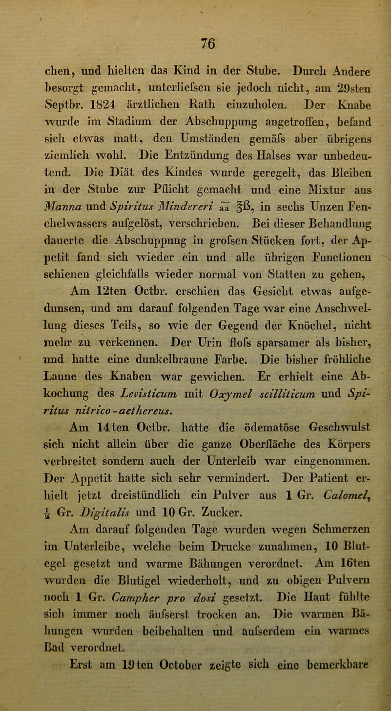 chen, und hielten das Kind in der Stube. Durch Andere besorgt gemacht, unterliefsen sie jedoch nicht, am 29sten Septbr. 1824 ärztlichen Rath einzuholen. Der Knabe wurde im Stadium der Abschuppung angetrolTen, befand sich etwas matt, den Umständen gemäfs aber übrigens ziemlich wohl. Die Entzündung des Halses war unbedeu- tend. Die Diät des Kindes wurde geregelt, das Bleiben in der Stube zur Pflicht gemacht und eine Mixtur aus Manna und Spiritus Mindereri ää in sechs Unzen Fen- chelwassers aufgelöst, verschrieben. Bei dieser Behandlung dauerte die Abschuppung in grofsen Stücken fort, der Ap- petit fand sich wieder ein und alle übrigen Functionen schienen gleichfalls wieder normal von Statten zu gehen, Am 12ten Octbr. erschien das Gesicht etwas aufge- dunsen, und am darauf folgenden Tage war eine Anschwel- lung dieses Teils, so wie der Gegend der Knöchel, nicht melir zu verkennen. Der Urin flofs sparsamer als bisher, und hatte eine dunkelbraune Farbe. Die bisher fröhliche Laune des Knaben war gewichen. Er erhielt eine Ab- kochung des Levisticum, mit Oxymel scilliticum und Spi- ritus nilrico - aethereus. Am 14ten Octbr. hatte die ödematöse Geschwulst sich nicht allein über die ganze Oberfläche des Körpers verbreitet sondern auch der Unterleib war eingenommen. Der Appetit hatte sich sehr vermindert. Der Patient er- hielt jetzt dreistündlich ein Pulver aus 1 Gr. Calomel, •| Gr. Digitalis und 10 Gr. Zucker. Am darauf folgenden Tage wurden wegen Schmerzen im Unterleibe, welche beim Drucke Zunahmen, 10 Blut- egel gesetzt und warme Bähungen verordnet. Am löten wurden die Blutigel wiederholt, und zu obigen Pulvern noch 1 Gr. Campher pro dosi gesetzt. Die Haut fühlte sich immer noch äufserst trocken an. Die warmen Bä- hungen wurden beibehalten und aulserdem ein warmes Bad verordnet. Erst am lOtcn Octobcr zeigte sich eine bemerkbare