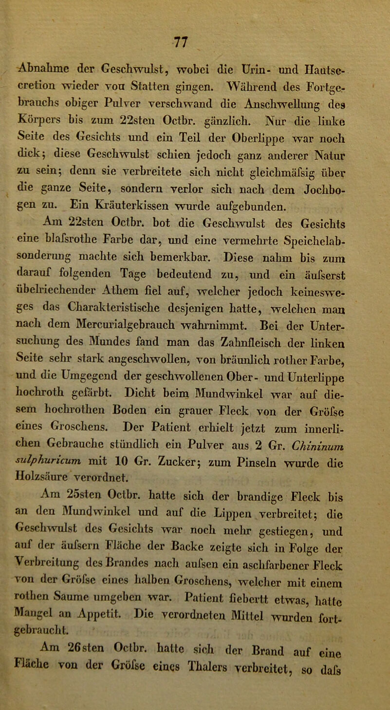 Abnahme der Geschwulst, wobei die Urin- und Hautse- cretion wieder von Statten gingen. Während des Fortge- brauchs obiger Pulver verschwand die Anschwellung des Körpers bis zum 22sten Octbr. gänzlich. Nur die linke Seite des Gesichts und ein Teil der Oberlippe war noch dick; diese Geschwulst schien jedoch ganz anderer Natur zu sein; denn sie verbreitete sich nicht gleichmäfsig über die ganze Seite, sondern verlor sich nach dem Jochbo- gen zu. Ein Kräuterkissen wurde aufgebunden. Am 22stcn Octbr. bot die Geschwulst des Gesichts eine blafsrothe Farbe dar, und eine vermehrte Speichelab- sonderung machte sich bemerkbar. Diese nahm bis zum darauf folgenden Tage bedeutend zu, und ein äufserst übelriechender Athem fiel auf, welcher jedoch keineswe- ges das Charakteristische desjenigen hatte, welchen man nach dem Mercurialgebrauch wahrnimmt. Bei der Unter- suchung des Mundes fand man das Zahnfleisch der linken Seite sehr stark angeschwollen, von bräunlich rother Farbe, und die Umgegend der geschwollenen Ober- und Unterlippe hochroth gefärbt. Dicht beim Mundwinkel war auf die- sem hockrothen Boden ein grauer Fleck von der Gröfse eines Groschens. Der Patient erhielt jetzt zum innerli- chen Gebrauche stündlich ein Pulver aus 2 Gr. Chininum sulphuncum mit 10 Gr. Zucker; zum Pinseln wurde die Holzsäure verordnet. Am 25sten Octbr. hatte sich der brandige Fleck bis an den Mundwinkel und auf die Lippen verbreitet; die Geschwulst des Gesichts war noch mehr gestiegen, und auf der äufsern Fläche der Backe zeigte sich in Folge der Verbreitung des Brandes nach aufsen ein aschfarbener Fleck von der Gröfse eines halben Groschens, welcher mit einem rothen Saume umgeben war. Patient fiebertt etwas, hatte Mangel an Appetit. Die verordneten Mittel wurden fort- gebraucht. Am 26sten Octbr. hatte sich der Brand auf eine Fläche von der Gröfse eines Thalcrs verbreitet, so dals