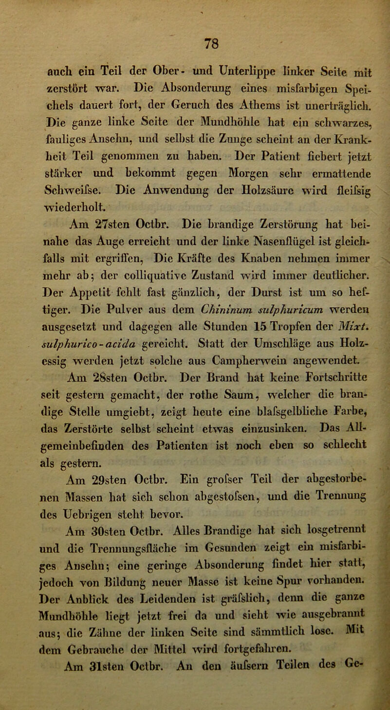 auch ein Teil der Ober- und Unterlippe linker Seite mit zerstört war. Die Absonderung eines misfarbigen Spei- chels dauert fort, der Geruch des Athems ist unerträglich. Die ganze linke Seite der Mundhöhle hat ein schwarzes, fauliges Ansehn, und selbst die Zunge scheint an der Krank- heit Teil genommen zu haben. Der Patient fiebert jetzt stärker und bekommt gegen Morgen sehr ermattende Schweifse. Die Anwendung der Holzsäure wird fleiisig wiederholt. Am 27sten Octbr. Die brandige Zerstörung hat bei- nahe das Auge erreicht und der linke Nasenflügel ist gleich- falls mit ergriffen, Die Kräfte des Knaben nehmen immer mehr ab; der eolliquative Zustand wird immer deutlicher. Der Appetit fehlt fast gänzlich, der Durst ist um so hef- tiger. Die Pulver aus dem Chininum sulphuricum werden ausgesetzt und dagegen alle Stunden 15 Tropfen der Mixt, sulphurico-acida gereicht. Statt der Umschläge aus Holz- essig werden jetzt solche aus Campherwein angewendet. Am 28sten Octbr. Der Brand hat keine Fortschritte seit gestern gemacht, der rothe Saum, welcher die bran- dige Stelle umgiebt, zeigt heute eine blafsgelbliehe Farbe, das Zerstörte selbst scheint etwas einzusinken. Das All- gemeinbefinden des Patienten ist noch eben so schlecht als gestern. Am 29sten Octbr. Ein grofser Teil der abgestorbe- nen Massen hat sich schon abgestofsen, und die Trennung des Ucbrigen stellt bevor. Am 30sten Octbr. Alles Brandige hat sich losgetrennt und die Trennungsfläche im Gesunden zeigt ein misfarbi- ges Ansehn; eine geringe Absonderung findet hier statt, jedoch von Bildung neuer Masse ist keine Spur vorhanden. Der Anblick des Leidenden ist gräfslich, denn die ganze Mundhöhle liegt jetzt frei da und sieht wie ausgebrannt aus; die Zähne der linken Seite sind sämmtlicli lose. Mit dem Gebrauche der Mittel wird fortgefalucn. Am 31sten Octbr. An den äufsern Teilen des Ge-