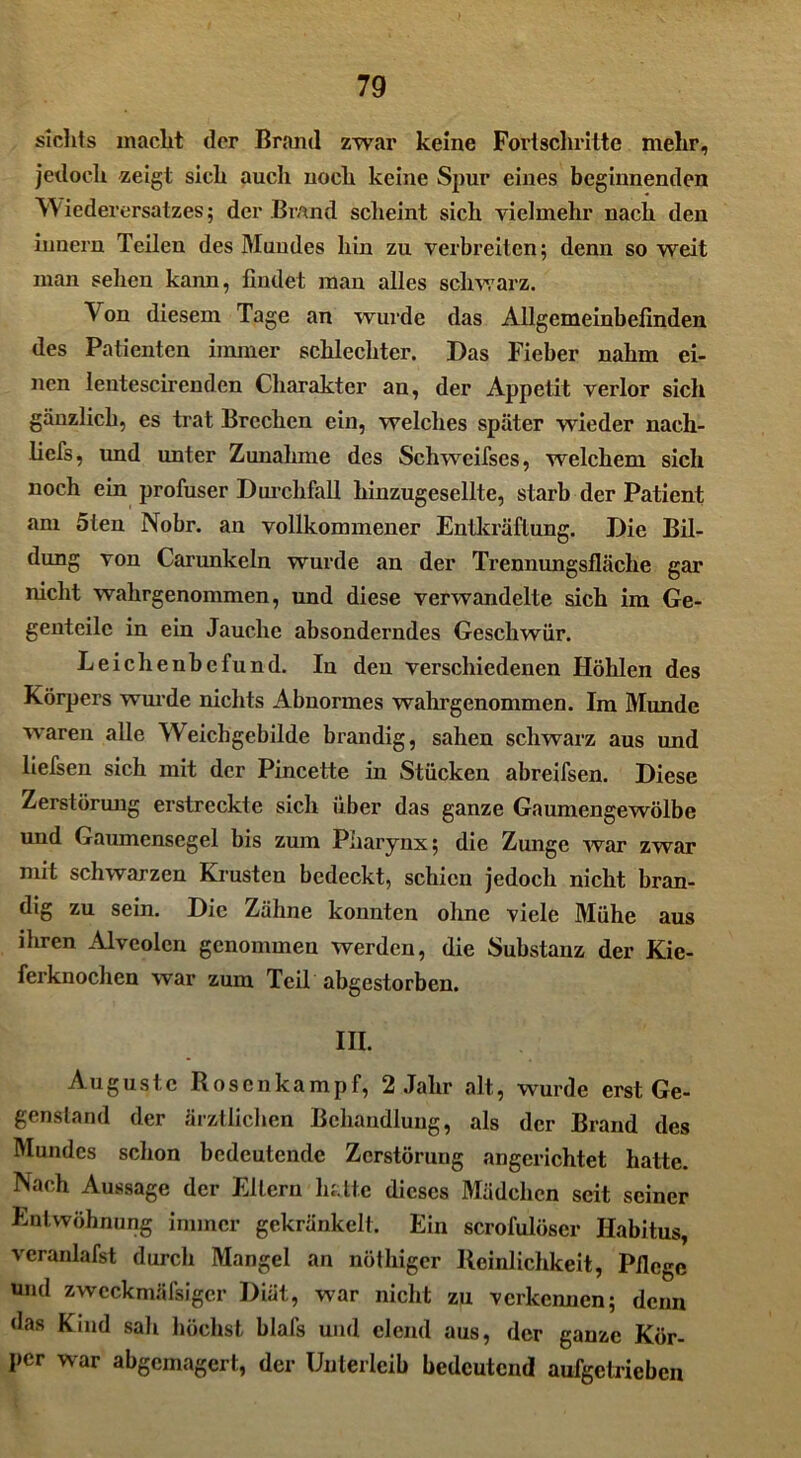 sieht s inaclit der Brand zwar keine Fortschritte mehr, jedoch zeigt sich auch noch keine Spur eines beginnenden Wiederersatzes; der Brand scheint sich vielmehr nach den Innern Teilen des Mundes hin zu verbreiten; denn so weit man sehen kann, findet man alles schwarz. Ton diesem Tage an wurde das Allgemeinbefinden des Patienten immer schlechter. Das Fieber nahm ei- nen lentescirenden Charakter au, der Appetit verlor sich gänzlich, es trat Brechen ein, welches später wieder nach- liefs, und unter Zunahme des Schwcifses, welchem sich noch ein profuser Durchfall hinzugesellte, starb der Patient am 5ten Nobr. an vollkommener Entkräftung. Die Bil- dung von Carunkeln wurde an der Trennungsfläche gar nicht wahrgenommen, und diese verwandelte sich im Ge- genteile in ein Jauche absonderndes Geschwür. Leichenbefund. In den verschiedenen Höhlen des Körpers wurde nichts Abnormes wahrgenommen. Im Munde waren alle Weichgebilde brandig, sahen schwarz aus und liefsen sich mit der Pincette in Stücken abreifsen. Diese Zerstörung erstreckte sich über das ganze Gaumengewölbe und Gaumensegel bis zum Pharynx; die Zunge war zwar mit schwarzen Krusten bedeckt, schien jedoch nicht bran- dig zu sein. Die Zähne konnten ohne viele Mühe aus ihren Alveolen genommen werden, die Substanz der Kie- ferknochen war zum Teil abgestorben. in. Auguste Rosenkampf, 2 Jahr alt, wurde erst Ge- genstand der ärztlichen Behandlung, als der Brand des Mundes schon bedeutende Zerstörung angerichtet hatte. Nach Aussage der Eltern hatte dieses Mädchen seit seiner Entwöhnung immer gekränkelt. Ein scrofulöser Habitus, veranlafst durch Mangel an nöthiger Reinlichkeit, Pflege und zwcckmäfsigcr Diät, war nicht zu verkennen; denn das Kind sali höchst blafs und elend aus, der ganze Kör- per war abgemagert, der Unterleib bedeutend aufgetrieben