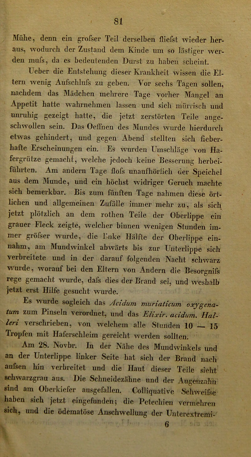 Mülie, denn ein grofser Teil derselben fliefst wieder her- aus, wodurch der Zustand dem Kinde um so lästiger wer- den mufs, da es bedeutenden Durst zu haben scheint. Ucber die Entstehung dieser Krankheit wissen die El- tern wenig Aufschlufs zu geben. Vor sechs Tagen sollen, nachdem das Mädchen mehrere Tage vorher Mangel an Appetit hatte wahrnehmen lassen und sich mürrisch und unruhig gezeigt hatte, die jetzt zerstörten Teile ange- schwollen sein. Das Oeffnen des Mundes wurde hierdurch etwas gehindert, und gegen Abend stellten sich fieber- hafte Erscheinungen ein. Es wurden Umschläge von Ha- fergrütze gemacht, welche jedoch keine Besserung herbei- führten. Am andern Tage flofs unaufhörlich der Speichel aus dem Munde, und ein höchst widriger Geruch machte sich bemerkbar. Bis zum fünften Tage nahmen diese ört- lichen und allgemeinen Zufälle immer mehr zu, als sich jetzt plölzlich an dem rothen Teile der Oberlippe ein grauer Fleck zeigte, welcher binnen wenigen Stunden im- mer gröfser wurde, die linke Hälfte der Oberlippe ein- nahm, am Mundwinkel abwärts bis zur Unterlippe sich verbreitete und in der darauf folgenden Nacht schwarz wurde, worauf bei den Eltern von Andern die Besorgnifs rege gemacht wurde, dafs dies der Brand sei, und weshalb jetzt erst Hilfe gesucht wurde. Es wurde sogleich das ylcidum muriaticum oxygena- tum zum Pinseln verordnet, und das Elixir. acidum. Hal- len verschrieben, von welchem alle Stunden 10 15 Tropfen mit Haferschleim gereicht werden sollten. Am 28. Novbr. In der Nähe des Mundwinkels und an der Unterlippe linker Seite hat sich der Brand nach aufsen hin verbreitet und die Haut dieser Teile sieht schwarzgrau aus. Die Schneidezähne und der Augenzahn sind am Oberkiefer ausgefallen. Colliguative Schweifse haben sich jetzt cingefundcn; die Petechien vermehren sich, und die ödematöse Anschwellung der Unterextremi- 6