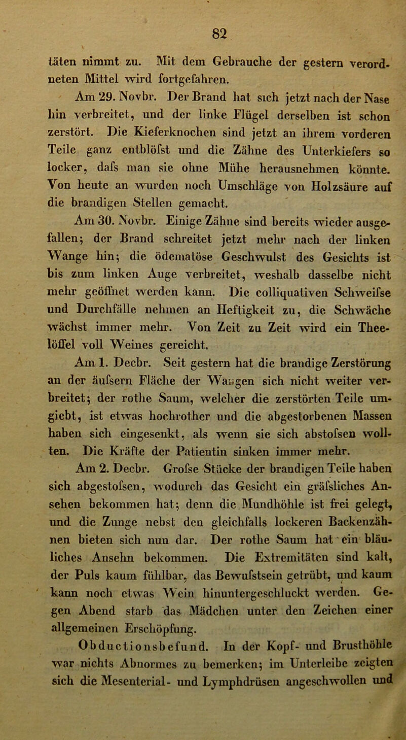 täten nimmt zu. Mit dem Gebrauche der gestern verord- nten Mittel wird fortgefahren. Am 29. Novbr. Der Brand hat sich jetzt nach der Nase hin verbreitet, und der linke Flügel derselben ist schon zerstört. Die Kieferknochen sind jetzt an ihrem vorderen Teile ganz entblöfst und die Zähne des Unterkiefers so locker, dafs man sie ohne Mühe herausnehmen könnte. Von heute an wurden noch Umschläge von Holzsäure auf die brandigen Stellen gemacht. Am 30. Novbr. Einige Zähne sind bereits wieder ausge- fallen; der Brand schreitet jetzt mehr nach der linken Wange hin; die ödematöse Geschwulst des Gesichts ist bis zum linken Auge verbreitet, weshalb dasselbe nicht mehr geöffnet werden kann. Die colliquativen Schweifse und Durchfälle nehmen an Heftigkeit zu, die Schwäche wächst immer mehr. Von Zeit zu Zeit wird ein Thee- löfTel voll Weines gereicht. Am 1. Decbr. Seit gestern hat die brandige Zerstörung an der äufsern Fläche der Wangen sich nicht weiter ver- breitet; der rotlie Saum, welcher die zerstörten Teile um- giebt, ist etwas hoclirother und die abgestorbenen Massen haben sich eingesenkt, als wenn sie sich abstofsen woll- ten. Die Kräfte der Patientin sinken immer mehr. Am 2. Decbr. Grofse Stücke der brandigen Teile haben sich abgestofsen, wodurch das Gesicht ein gräfsliclies An- sehen bekommen hat; denn die Mundhöhle ist frei gelegt, und die Zunge nebst den gleichfalls lockeren Backenzäh- nen bieten sich nun dar. Der rotlie Saum hat ein bläu- liches Ansehn bekommen. Die Extremitäten sind kalt, der Puls kaum fühlbar, das Bewufstsein getrübt, und kaum kann noch etwas Wein hinuntergeschluckt werden. Ge- gen Abend starb das Mädchen unter den Zeichen einer allgemeinen Erschöpfung. Obductionsbefund. In der Kopf- und Brusthöhle war nichts Abnormes zu bemerken; im Unterlcibc zeigten sich die Mesenterial- und Lymphdrüscn angeschwollen und