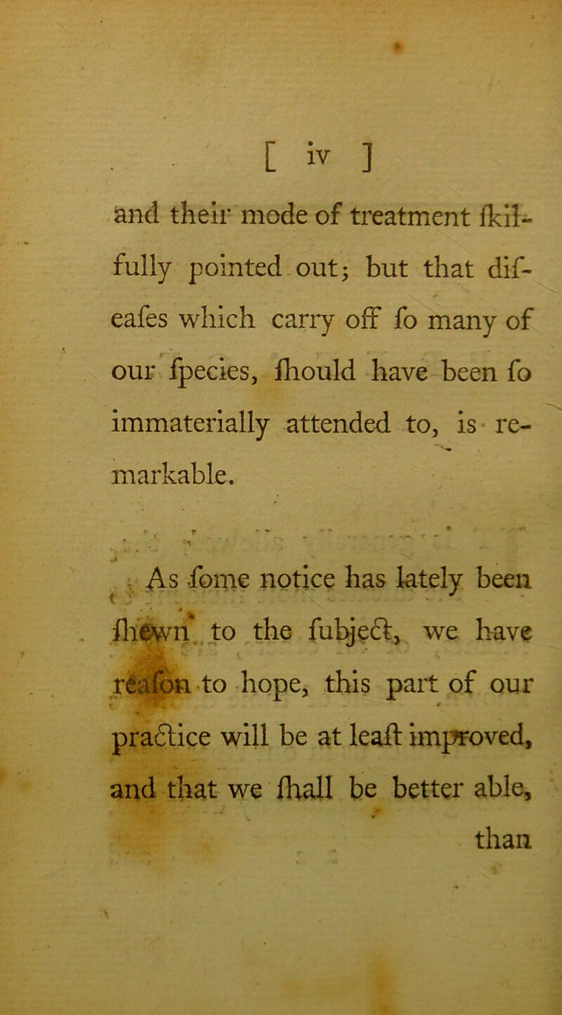 * [ iv ] and their mode of treatment fkil- fully pointed out; but that dif- * eafes which carry off fo many of our fpecies, fhould have been fo immaterially attended to, is re- markable. . A - * J As dome notice has lately been fliewn to the fubject, we have riafon to hope, this part of our w • * pradtice will be at lead: improved, and that we fhall be better able, than