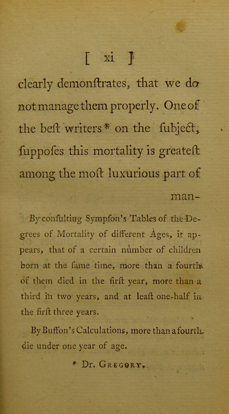 clearly demonftrates, that we da not manage them properly. One of the heft writers* on the fubjedt,. fuppofes this mortality is greatefl among the mod luxurious part of man- By confulting Sympfon’s Tables of the De- grees of Mortality of different Ages, it ap- pears, that of a certain number of children born at the fame time, more than a fourtk of them died in the fjrft year, more than a third hi two years, and at leaft one^half in the firffc three years. ByBuffon’sCalculations, more thanafourtk- die under one year of age. *■ Dr. Gregory,