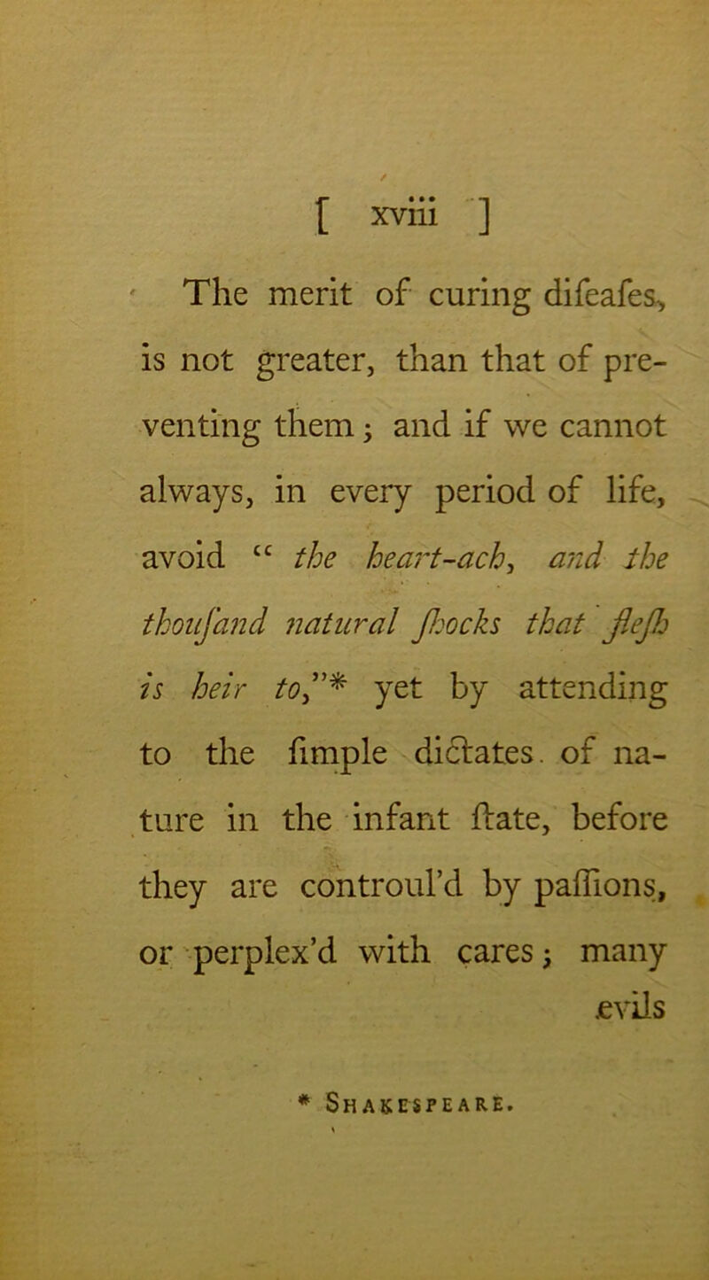 The merit of curing difeafes, is not greater, than that of pre- venting them; and if we cannot always, in every period of life, avoid tc the heart-ach, and the thoufand natural Jhocks that flejh is heir toyet by attending to the fimple dielates, of na- ture in the infant ftate, before they are controul’d by paffions, or perplex’d with cares; many evils * Shakespeare.