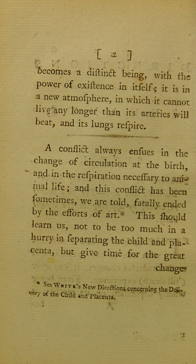 becomes a diflind being, with the power of exigence in itfelf * it is in a new atmofphere, in which it cannot hve any longer than its arteries will heat, and its lungs refpire. A conflict always enfues in the change of circulation at the birth, and in the refpiration necelTary to ani^ mal life,* and this conflid has been fometimes, we are told, fatally ended by the efforts of art.* This Ihould learn ns, not to be too much in a hurry in feparating the child and pla- centa, but give time for the great See Whites New DIrenions of the Child and Placenta, concerning the Deji«.