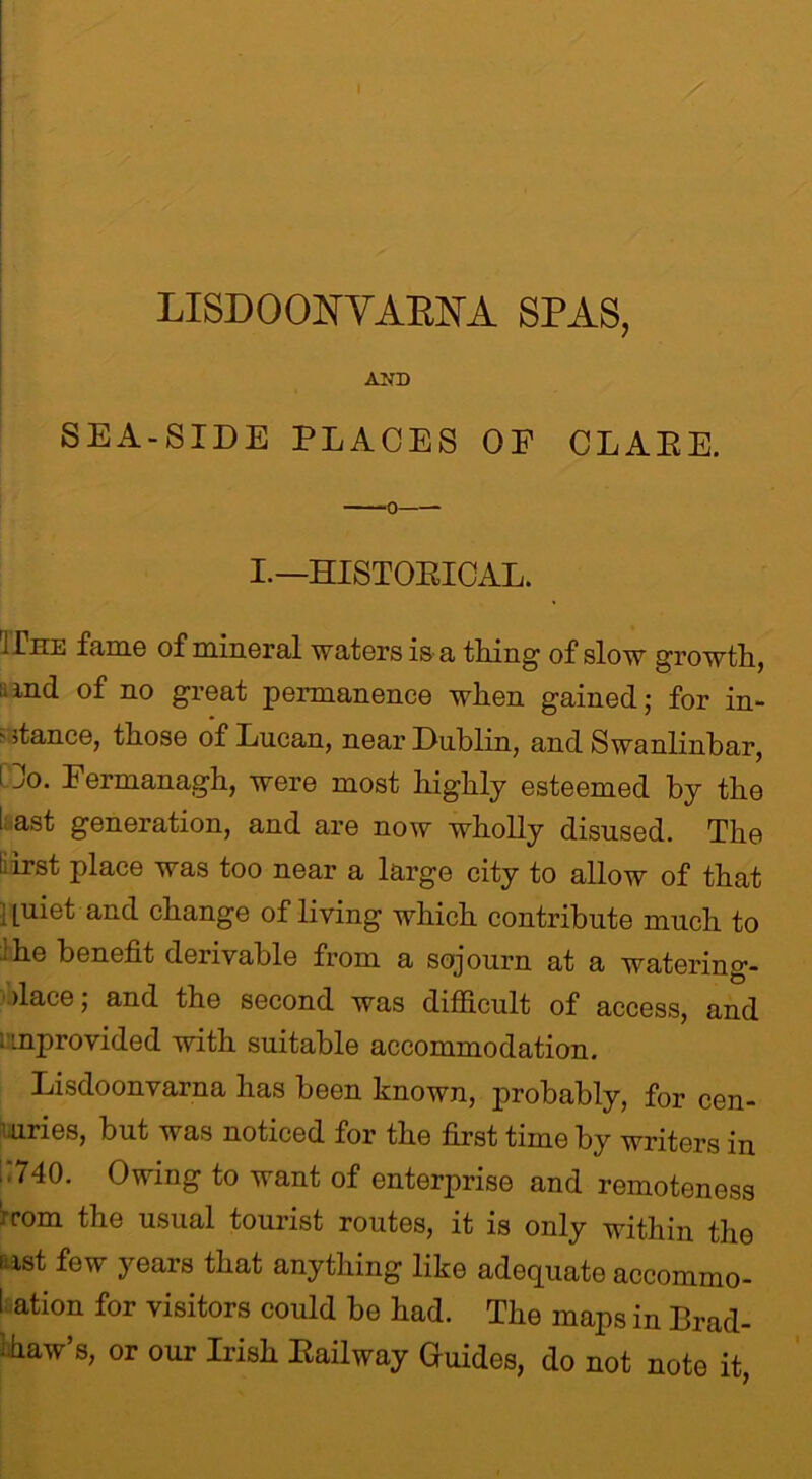 AND SEA-SIDE PLACES OF CLAEE. I.—HISTORICAL. Hue fame of mineral waters is a thing of slow growth, ;.md of no great permanence when gained; for in-  stance, those of Lucan, near Dublin, and Swanlinbar, i jo. Fermanagh, were most highly esteemed by the I ast generation, and are now wholly disused. The l;irst place was too near a large city to allow of that [uiet and change of living which contribute much to he benefit derivable from a sojourn at a watering- dace; and the second was difficult of access, and 1 unprovided with suitable accommodation. Lisdoonvarna has been known, probably, for cen- turies, but was noticed for the first time by writers in ..740. Owing to want of enterprise and remoteness horn the usual tourist routes, it is only within the fast few years that anything like adequate accommo- I ation for visitors could be had. The maps in Brad- Aaw’s, or our Irish Railway Guides, do not note it,