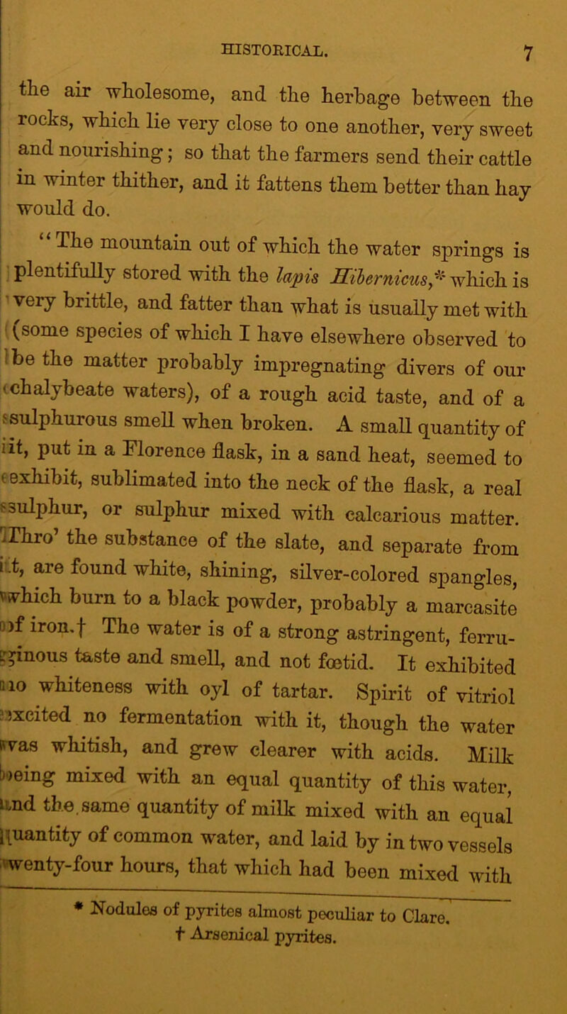 the air wholesome, and the herbage between the rocks, which lie very close to one another, very sweet and nourishing; so that the farmers send, their cattle m winter thither, and it fattens them better than hay would do. The mountain out of which the water springs is plentifully stored with the lapis Hibernicuswhich is very brittle, and fatter than what is usually met with ^some species of which I have elsewhere observed to be the matter probably impregnating divers of our 'chalybeate waters), of a rough acid taste, and of a s sulphurous smell when broken. A small quantity of !it, put in a Florence flask, in a sand heat, seemed to ' exhibit, sublimated into the neck of the flask, a real :■ sulphur, or sulphur mixed with calcarious matter. ^Thro’ the substance of the slate, and separate from i i, are found white, shining, silver-colored spangles, which burn to a black powder, probably a marcasite u)f iron.f The water is of a strong astringent, ferru- ginous taste and smell, and not foetid. It exhibited mo whiteness with oyl of tartar. Spirit of vitriol ixcited no fermentation with it, though the water swas whitish, and grew clearer with acids. Milk being mixed with an equal quantity of this water, lmd the . same quantity of milk mixed with an equal quantity of common water, and laid by in two vessels wenty-four hours, that which had been mixed with * Nodules of pyrites almost peculiar to Clare, t Arsenical pyrites.