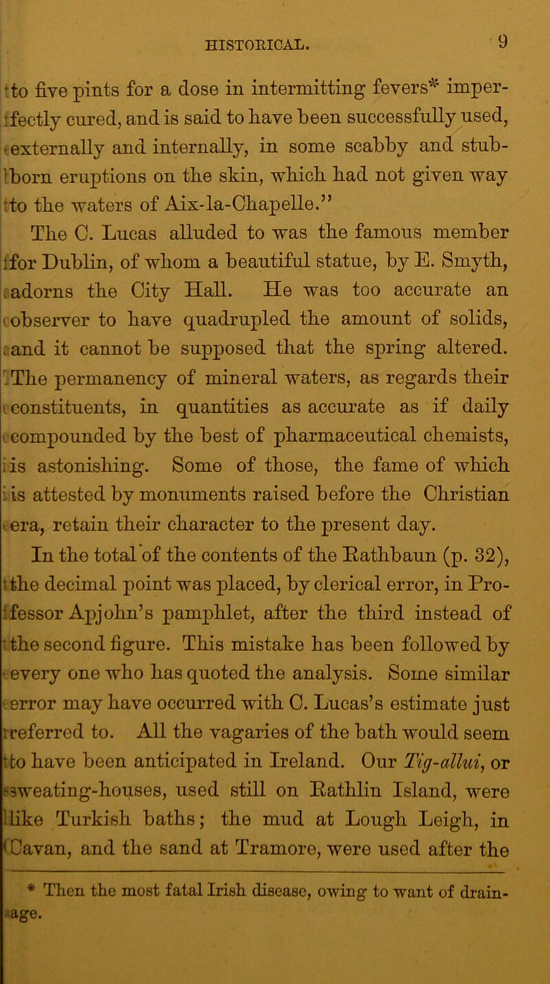 •to five pints for a, dose in intermitting fevers* imper- fectly cured, and is said to have been successfully used, • externally and internally, in some scabby and stub- born eruptions on the skin, which bad not given way tto tbe waters of Aix-la-Chapelle.” The C. Lucas alluded to was the famous member ifor Dublin, of whom a beautiful statue, by E. Smyth, adorns the City Hall. He was too accurate an (observer to have quadrupled the amount of solids, ; and it cannot be supposed that the spring altered. 'The permanency of mineral waters, as regards their < constituents, in quantities as accurate as if daily (compounded by the best of pharmaceutical chemists, i is astonishing. Some of those, the fame of which i is attested by monuments raised before the Christian i era, retain their character to the present day. In the total of the contents of the Kathbaun (p. 32), t the decimal point was placed, by clerical error, in Pro- ‘fessor Apjohn’s pamphlet, after the third instead of ■ the second figure. This mistake has been followed by ■ every one who has quoted the analysis. Some similar error may have occurred with C. Lucas’s estimate just '.referred to. All the vagaries of the bath would seem tfco have been anticipated in Ireland. Our Tig-allui, or .-3weating-houses, used still on Pathlin Island, were 1 Like Turkish baths; the mud at Lough Leigh, in < Cavan, and the sand at Tramore, were used after the * Then the most fatal Irish disease, owing to want of drain - ■ age.