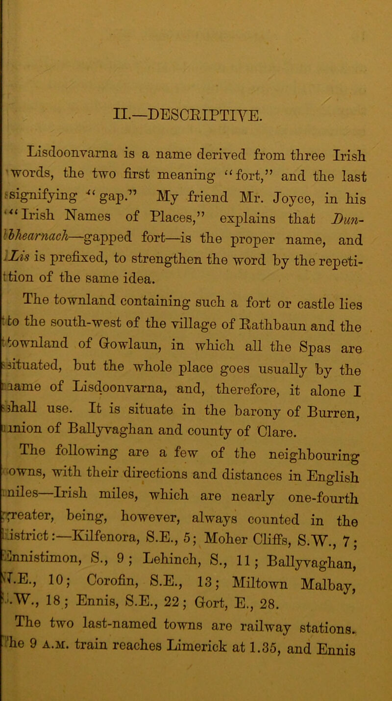 II.— DESCEIPTIYE. Lisdoonvarna is a name derived from three Irish words, the two first meaning “ fort,” and the last f signifying “ gap.” My friend Mr. Joyce, in his utIrish Names of Places,” explains that Dun- lihearnach gapped fort—is the proper name, and xLis is prefixed, to strengthen the word by the repeti- tion of the same idea. The townland containing such a fort or castle lies t to the south-west of the village of Rathbaun and the t townland of G-owlaun, in which all the Spas are - situated, but the whole place goes usually by the name of Lisdoonvarna, and, therefore, it alone I ' shall use. It is situate in the barony of Burren, nnion of Ballyvaghan and county of Clare. The following are a few of the neighbouring owns, with their directions and distances in English niles—Irish miles, which are nearly one-fourth greater, being, however, always counted in the i IstrictKilfenora, S.E., 5; Moher Cliffs, S.W., 7; ■Cnnistimon, S., 9; Lehinch, S., 11; Ballyvaghan, tf.E., 10; Corofin, S.E., 13; Miltown Malbay, 1;.W., 18 ; Ennis, S.E., 22; Gort, E., 28. The two last-named towns are railway stations, he 9 a.m. train reaches Limerick at 1.35, and Ennis