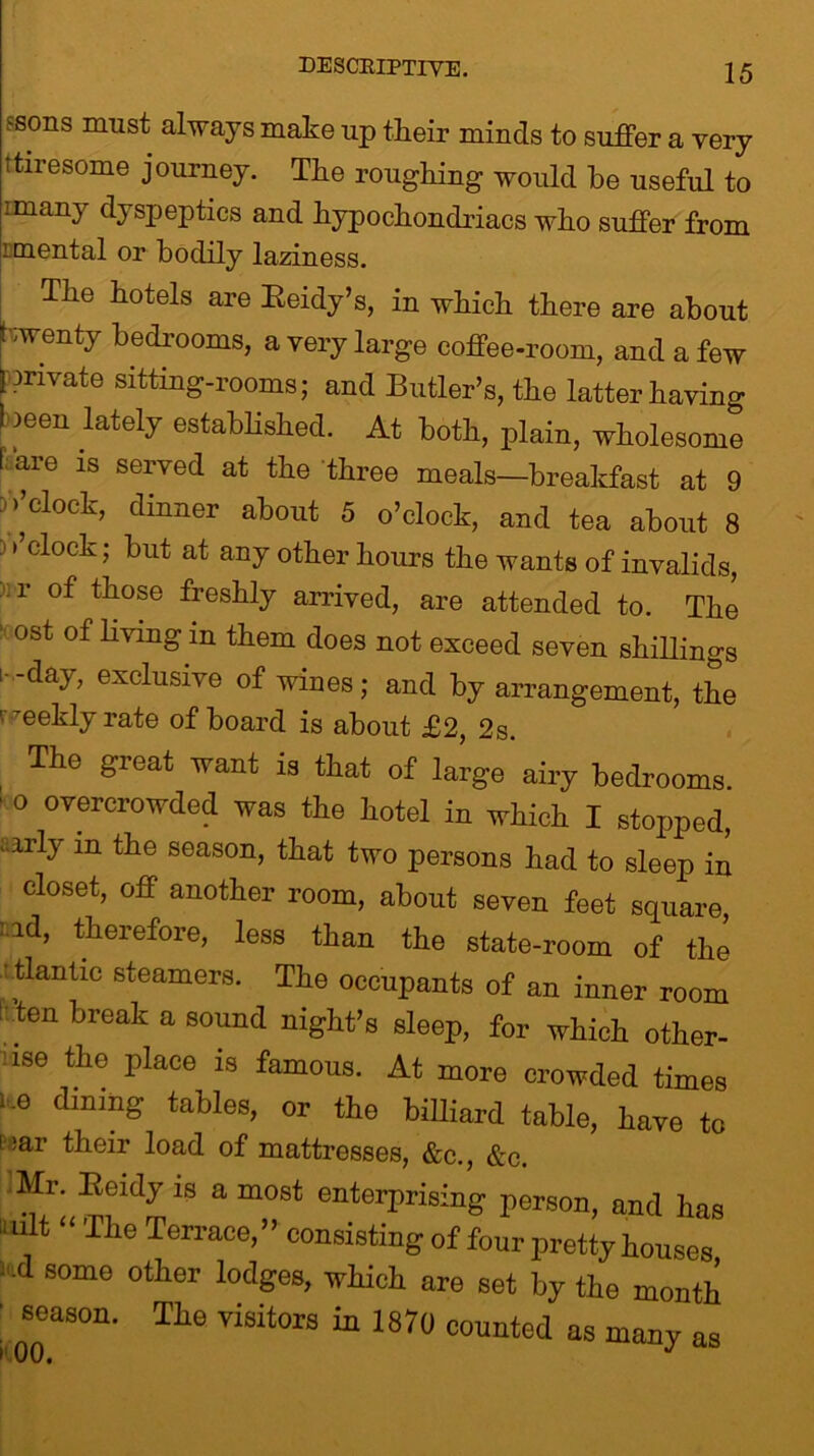 fsons must always make up tkeir minds to suffer a very ttiresome journey. The roughing would be useful to imany dyspeptics and hypochondriacs who suffer from i mental or bodily laziness. The hotels are Eeidy’s, in which there are about Nwenty bedrooms, a very large coffee-room, and a few (private sitting-rooms; and Butler’s, the latter having 1 )een lately established. At both, plain, wholesome l are is served at the three meals—breakfast at 9 D>’clock, dinner about 5 o’clock, and tea about 8 j >’clock; but at any other hours the wants of invalids, ..r of those freshly arrived, are attended to. The ost of living m them does not exceed seven shillings !■ -day, exclusive of wines; and by arrangement, the weekly rate of board is about £2, 2s. The great want is that of large airy bedrooms. ' 0 ov®rcrowded was the hotel in which I stopped, aa,rly 111 tiie season, that two persons had to sleep in closet, off another room, about seven feet square, id, therefore, less than the state-room of the ' tlantic steamers. The occupants of an inner room ’ten break a sound night’s sleep, for which other- use the place is famous. At more crowded times 10 dmmS tables, or the billiard table, have to iear their load of mattresses, &c., &c. Mr. Keidy is a most enterprising person, and has >i u t The Terrace, ’ ’ consisting of four pretty houses ifld some other lodges, which are set by the month ■ ^season. The visitors in 1870 counted as many as