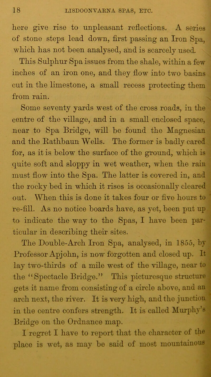 here give rise to unpleasant reflections. A series of stone steps lead down, first passing an Iron Spa, which has not been analysed, and is scarcely used. This Sulphur Spa issues from the shale, within a few inches of an iron one, and they flow into two basins cut in the limestone, a small recess protecting them from rain. Some seventy yards west of the cross roads, in the centre of the village, and in a small enclosed space, near to Spa Bridge, will be found the Magnesian and the Bathbaun Wells. The former is badly cared for, as it is below the surface of the ground, which is quite soft and sloppy in wet weather, when the rain must flow into the Spa. The latter is covered in, and the rocky bed in which it rises is occasionally cleared out. When this is done it takes four or five hours to re-fill. As no notice boards have, as yet, been put up to indicate the way to the Spas, I have been par- ticular in describing their sites. The Double-Arch Iron Spa, analysed, in 1855, by Professor Apjohn, is now forgotten and closed up. It lay two-thirds of a mile west of the village, near to the “Spectacle Bridge.” This picturesque structure gets it name from consisting of a circle above, and an arch next, the river. It is very high, and the junction in the centre confers strength. It is called Murphy’s Bridge on the Ordnance map. I regret I have to report that the character of the place is wet, as may bo said of most mountainous