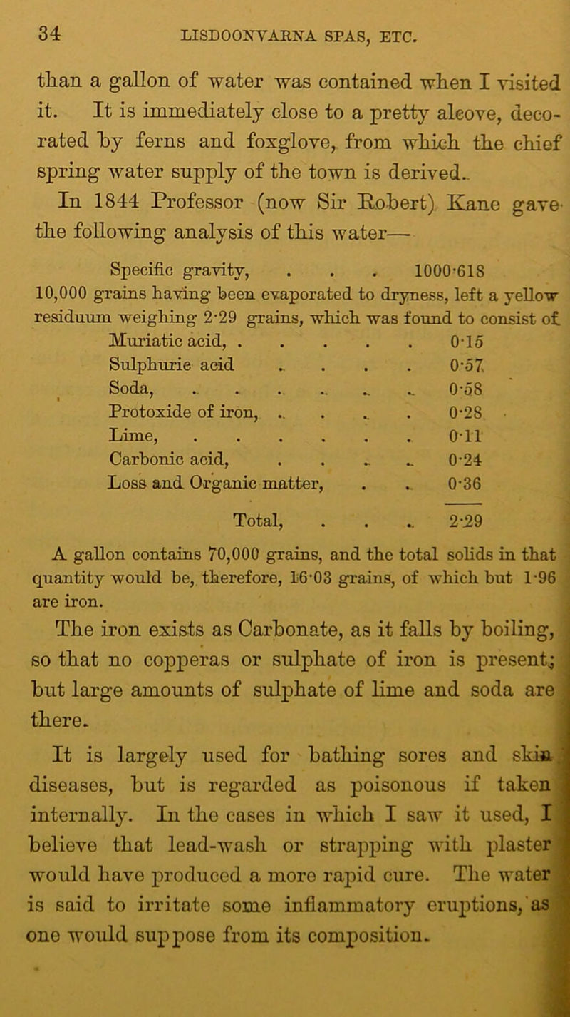than a gallon of water was contained when I visited it. It is immediately close to a pretty alcove, deco- rated hy ferns and foxglove, from which the chief spring water supply of the town is derived.. In 1844 Professor (now Sir Robert) Kane gave the following analysis of this water— Specific gravity, . . . 1000-61S 10,000 grains having been evaporated to dryness, left a yellow residuum weighing 2 -29 grains, which was found to consist of. Muriatic acid, . 0-15 Sulphuric acid . . 0-57 Soda, 0-58 Protoxide of iron, .. 0-28 Lime, .... 0T1 Carbonic acid, 0-24 Loss and Organic matter, 0-36 Total, 2-29 A gallon contains 70,000 grains, and the total solids in that quantity would he, therefore, 16-03 grains, of which but 1-96 are iron. The iron exists as Carbonate, as it falls hy boiling, so that no copperas or sulphate of iron is present,; ; but large amounts of sulphate of lime and soda are I there. It is largely used for bathing sores and skia j diseases, but is regarded as poisonous if taken 1 internally. In the cases in which I saw it used, I believe that lead-wash or strapping with plaster j would have produced a more rapid cure. The water ;] is said to irritate some inflammatory eruptions, as one would suppose from its composition.