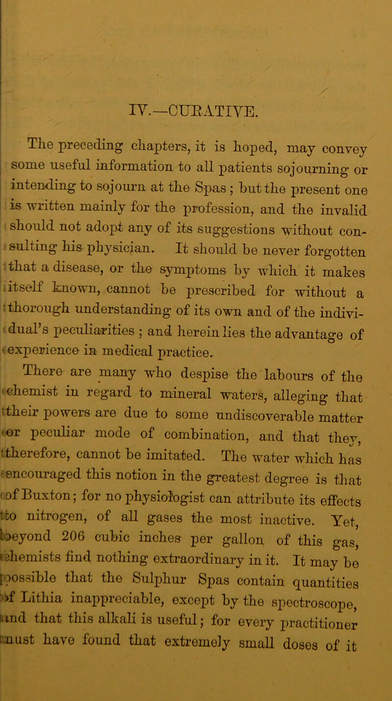 IY.—CURATIVE. Tlie preceding chapters, it is hoped, may convey some useful information to all patients sojourning or intending to sojourn at the Spas ; but the present one is written mainly for the profession, and the invalid should not adopt any of its suggestions without con- sulting his physician. It should be never forgotten that a disease, or the symptoms by which it makes 1 if self known, cannot be prescribed for without a 1 thorough understanding of its own and of the indivi- dual s peculiarities ; and herein lies the advantage of ■ experience in medical practice. There are many who despise the labours of the < chemist in regard to mineral waters, alleging that ! their powers are due to some undiscoverable matter • or peculiar mode of combination, and that they, t therefore, cannot be imitated. The water which has • encouraged this notion in the greatest degree is that of Buxton; for no physiologist can attribute its effects tfco nitrogen, of all gases the most inactive. Yet, beyond 206 cubic inches per gallon of this gas, ' diemists find nothing extraordinary in it. It may be 1 possible that the Sulphur Spas contain quantities of Lithia inappreciable, except by the spectroscope, and that this alkali is useful; for every practitioner must have found that extremely small doses of it