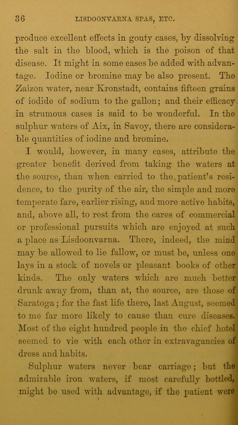 produce excellent effects in gouty cases, by dissolving the salt in the blood, which is tbe poison of that disease. It might in some cases be added with advan- tage. Iodine or bromine may be also present. The Zaizon water, near Kronstadt, contains fifteen grains of iodide of sodium to the gallon; and their efficacy in strumous cases is said to be wonderful. In the sulphur waters of Aix, in Savoy, there are considera- ble quantities of iodine and bromine. I would, however, in many cases, attribute the greater benefit derived from taking the waters at the source, than when carried to the.patient’s resi- dence, to the purity of the air, the simple and more temperate fare, earlier rising, and more active habits, and, above all, to rest from the cares of commercial or professional pursuits which are enjoyed at such a place as Liscloonvarna. There, indeed, the mind may be allowed to lie fallow, or must be, unless one lays in a stock of novels or pleasant books of other kinds. The only waters which are much better drunk away from, than at, the source, are those of Saratoga; for the fast life there, last August, seemed to me far more likely to cause than cure diseases. Most of the eight hundred people in the chief hotel seemed to vie with each other in extravagancies of dress and habits. Sulphur waters never bear carriage; but the admirable iron waters, if most carefully bottled, might be used with advantage, if the patient were