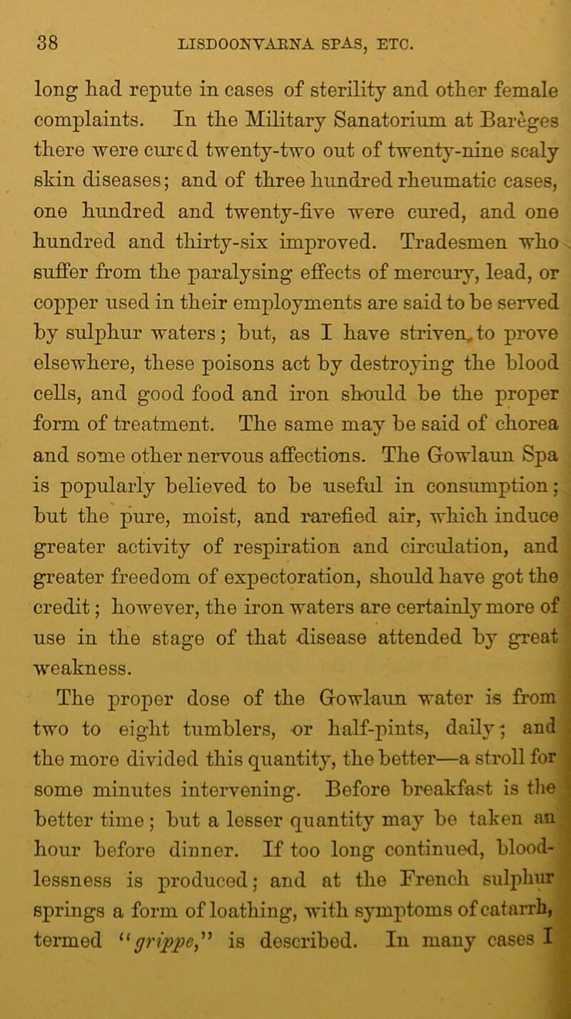 long liacl repute in cases of sterility and other female complaints. In the Military Sanatorium at Bareges there were cure d twenty-two out of twenty-nine scaly skin diseases; and of three hundred rheumatic cases, one hundred and twenty-five were cured, and one hundred and thirty-six improved. Tradesmen who suffer from the paralysing effects of mercury, lead, or copper used in their employments are said to he served by sulphur waters; but, as I have striven, to prove elsewhere, these poisons act by destroying the blood cells, and good food and iron should be the proper form of treatment. The same may be said of chorea and some other nervous affections. The Gowlaun Spa is popularly believed to be useful in consumption; but the pure, moist, and rarefied air, which induce greater activity of respiration and circulation, and greater freedom of expectoration, should have got the credit; however, the iron waters are certainly more of use in the stage of that disease attended by great weakness. The proper dose of the Gowlaun water is from two to eight tumblers, nr half-pints, daily ^ and the more divided this quantity, the better—a stroll for some minutes intervening. Before breakfast is the better time ; but a lesser quantity may be taken an hour before dinner. If too long continued, blood- lessness is produced; and at the French sulphur springs a form of loathing, with symptoms of catarrh, termed “grippe” is described. In many cases I