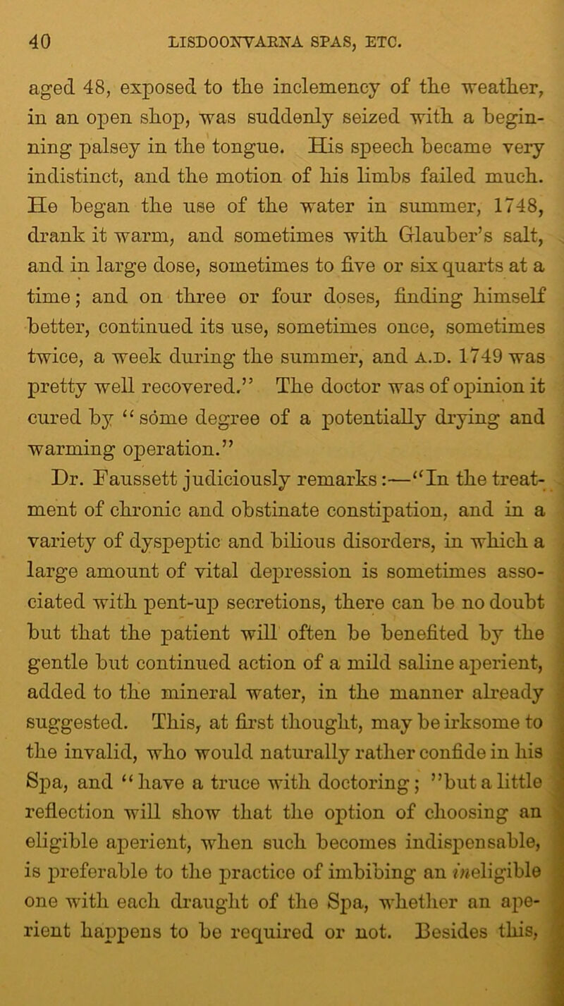 aged 48, exposed to the inclemency of the weather, in an open shop, was suddenly seized with a begin- ning palsey in the tongue. His speech became very indistinct, and the motion of his limbs failed much. He began the use of the water in summer, 1748, drank it warm, and sometimes with Glauber’s salt, and in large dose, sometimes to five or six quarts at a time; and on three or four doses, finding himself better, continued its use, sometimes once, sometimes twice, a week during the summer, and a.d. 1749 was pretty well recovered.” The doctor was of opinion it cured by “some degree of a potentially drying and warming operation.” Dr. Faussett judiciously remarks:—“In the treat- ment of chronic and obstinate constipation, and in a variety of dyspeptic and bilious disorders, in which a large amount of vital depression is sometimes asso- ciated with pent-up secretions, there can be no doubt but that the patient will often be benefited by the gentle but continued action of a mild saline aperient, added to the mineral water, in the manner already suggested. This, at first thought, may be irksome to the invalid, who would naturally rather confide in his Spa, and “have a truce with doctoring; ’’but a little reflection will show that the option of choosing an eligible aperient, when such becomes indispensable, is preferable to the practice of imbibing an /^eligible one with eacli draught of the Spa, whether an ape- rient happens to be required or not. Besides this,