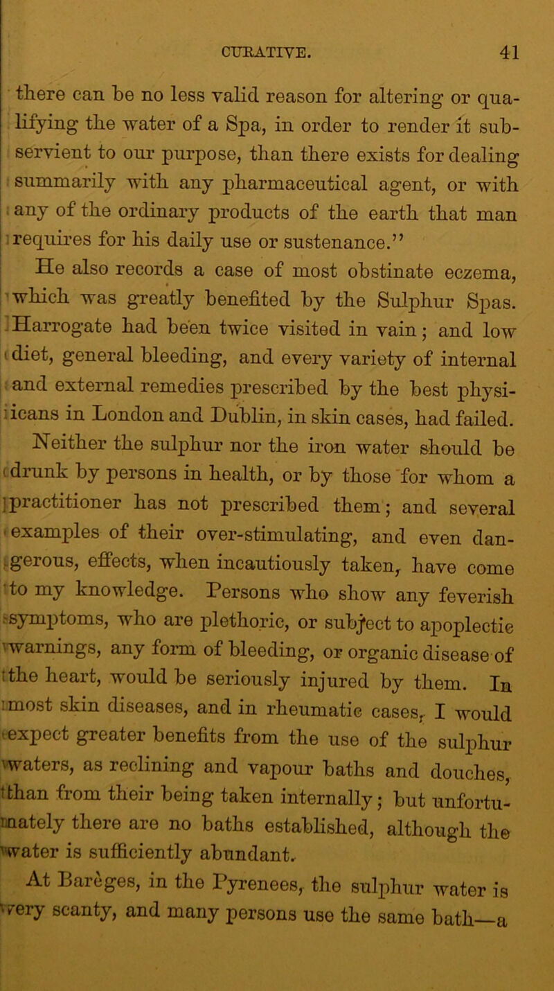 there can he no less valid reason for altering or qua- lifying the water of a Spa, in order to render it sub- servient to our purpose, than there exists for dealing summarily with any pharmaceutical agent, or with any of the ordinary products of the earth that man requires for his daily use or sustenance.” He also records a case of most obstinate eczema, which was greatly benefited by the Sulphur Spas. Harrogate had been twice visited in vain; and low 1 general bleeding, and every variety of internal and external remedies prescribed by the best physi- ' icans in London and Dublin, in skin cases, had failed. Neither the sulphur nor the iron water should be 1 drunk by persons in health, or by those for whom a ’practitioner has not prescribed them; and several •examples of their over-stimulating, and even dan- .geious, effects, when incautiously taken,- have come to my knowledge. Persons who show any feverish -symptoms, who are plethoric, or subject to apoplectic warnings, any form of bleeding, or organic disease of ithe heart, would be seriously injured by them. In 1 most s^in diseases, and in rheumatic cases, I would ..expect greater benefits from the use of the sulphur \waters, as reclining and vapour baths and douches, tthan from their being taken internally; but unfortu- nately there are no baths established, although the water is sufficiently abundant. At Bareges, in the Pyrenees, the sulphur water is very scanty, and many persons use the same bath—a