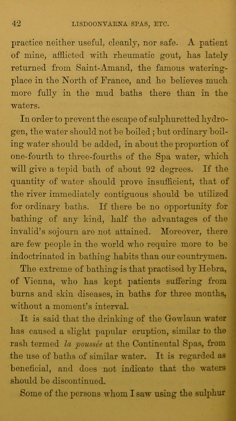 practice neither useful, cleanly, nor safe. A patient of mine, afflicted with rheumatic gout, has lately returned from Saint-Amand, the famous watering- place in the North of France, and he believes much more fully in the mud baths there than in the waters. In order to prevent the escape of sulphuretted hydro- gen, the water should not be boiled; hut ordinary boil- ing water should he added, in about the proportion of one-fourth to three-fourths of the Spa water, which will give a tepid hath of about 92 degrees. If the quantity of water should prove insufficient, that of the river immediately contiguous should be utilized for ordinary baths. If there be no opportunity for bathing of any kind, half the advantages of the invalid’s sojourn are not attained. Moreover, there are few people in the world who require more to be indoctrinated in bathing habits than our countrymen The extreme of bathing is that practised by Hebra, of Vienna, who has kept patients suffering from burns and skin diseases, in baths for three months, without a moment’s interval. It is said that the drinking of the Gowlaun water has caused a slight papular eruption, similar to the rash termed la poussce at the Continental Spas, from the use of baths of similar water. It is regarded i beneficial, and does not indicate that the waters should be discontinued. Some of the persons whom I saw using the sulphur
