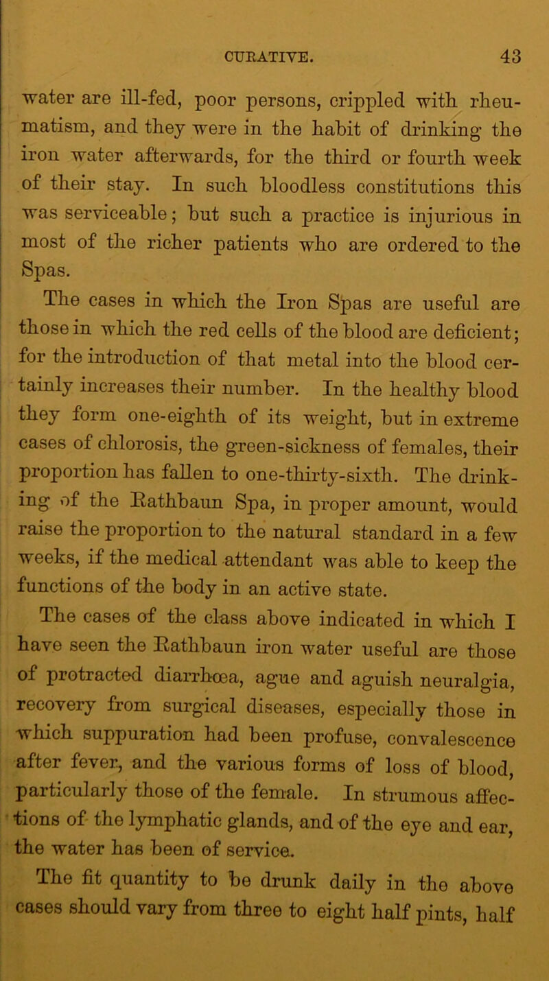 ■water are ill-fed, poor persons, crippled with rheu- matism, and they were in the habit of drinking the iron water afterwards, for the third or fourth week of their stay. In such bloodless constitutions this was serviceable; but such a practice is injurious in most of the richer patients who are ordered to the Spas. The cases in which the Iron Spas are useful are those in which the red cells of the blood are deficient; for the introduction of that metal into the blood cer- tainly increases their number. In the healthy blood they form one-eighth of its weight, but in extreme cases of chlorosis, the green-sickness of females, their proportion has fallen to one-thirty-sixth. The drink- ing of the Rathbaun Spa, in proper amount, would raise the proportion to the natural standard in a few weeks, if the medical attendant was able to keep the functions of the body in an active state. The cases of the class above indicated in which I have seen the Rathbaun iron water useful are those of protracted diarrhoea, ague and aguish neuralgia, recovery from surgical diseases, especially those in which suppuration had been profuse, convalescence after fever., and the various forms of loss of blood, particularly those of the female. In strumous affec- tions of the lymphatic glands, and of the eye and ear, the water has been of service. The fit quantity to be drunk daily in the above cases should vary from three to eight half pints, half