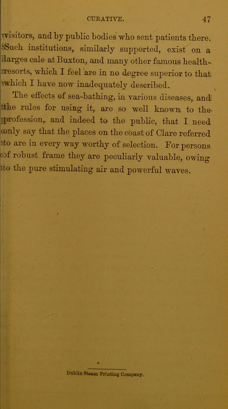 vvisitors, and by public bodies who sent patients there. 'Such institutions,, similarly supported, exist on a :larges cale at Buxton, and many other famous health- ire sorts, which I feel are in no degree superior to that, vwhich I have now inadequately described.. The effects of sea-bathing, in various diseases, and tthe rules for using it,, are so well known to the* jprofession,. and indeed to the public, that I need tonly say that the places on the coast of Clare referred ito are in every way worthy of selection. For persons (of robust frame they are peculiarly valuable, owing t!o the pure stimulating air and powerful waves. Dublin Steam Printing Company.