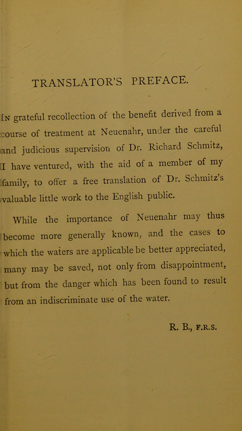 TRANSLATOR’S PREFACE. [N grateful recollection of the benefit derived from a ::ourse of treatment at Neuenahr, under the careful ■and judicious supervision of Dr. Richard Schmitz, [I have ventured, with the aid of a member of my family, to offer a free translation of Dr. Schmitz’s ■valuable little work to the English public. While the importance of Neuenahr may thus become more generally known, and the cases to which the waters are applicable be better appreciated, many may be saved, not only from disappointment, but from the danger which has been found to result from an indiscriminate use of the water. R. B., F.R.S.