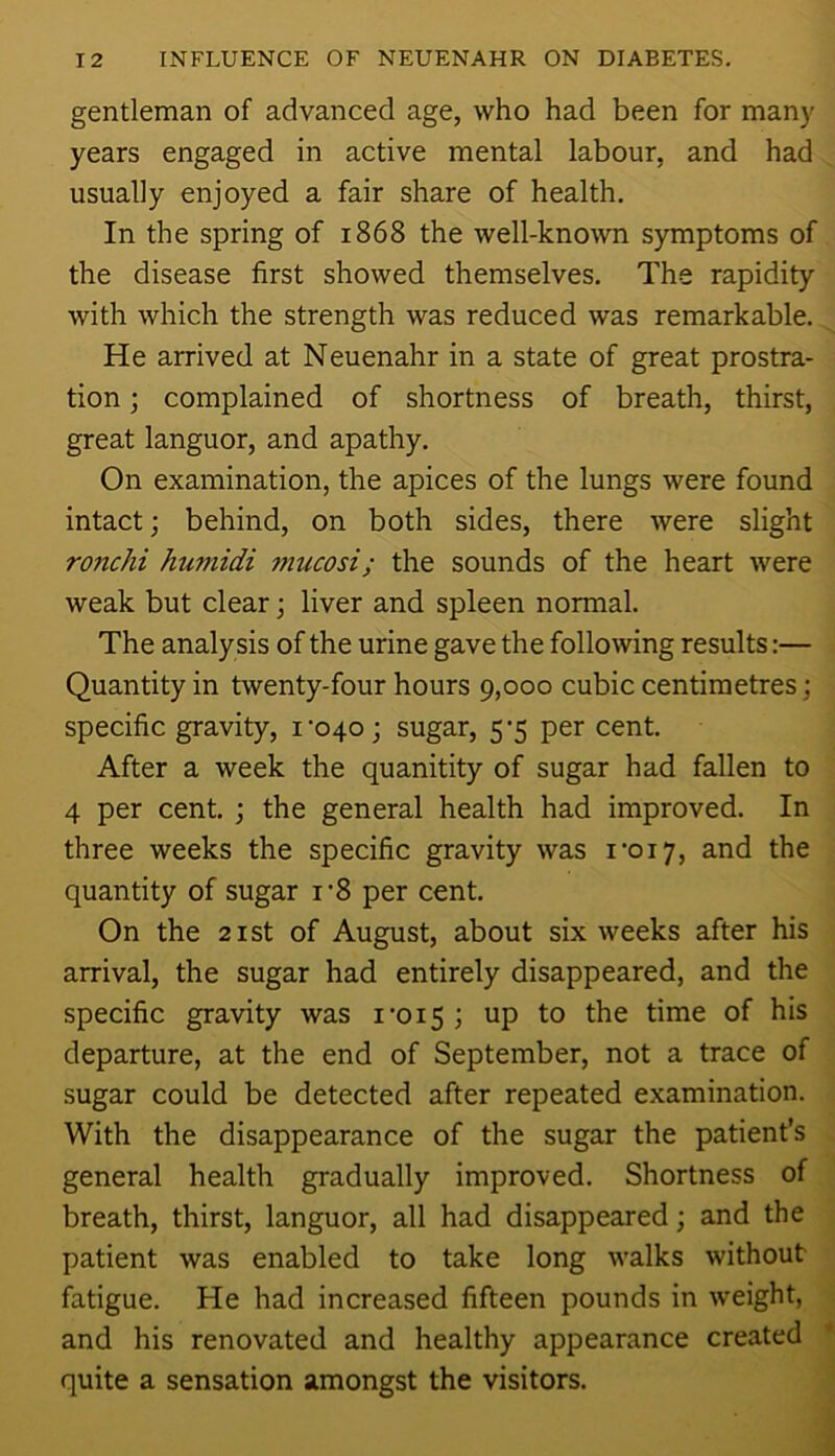 gentleman of advanced age, who had been for many years engaged in active mental labour, and had usually enjoyed a fair share of health. In the spring of 1868 the well-known symptoms of the disease first showed themselves. The rapidity with which the strength was reduced was remarkable. He arrived at Neuenahr in a state of great prostra- tion ; complained of shortness of breath, thirst, great languor, and apathy. On examination, the apices of the lungs were found intact; behind, on both sides, there were slight ro7ichi humidi 7?iucosi; the sounds of the heart were weak but clear; liver and spleen normal. The analy sis of the urine gave the following results:— Quantity in twenty-four hours 9,000 cubic centimetres; specific gravity, i’04o; sugar, 5^5 per cent. After a week the quanitity of sugar had fallen to 4 per cent. ; the general health had improved. In three weeks the specific gravity was I’oi;, and the quantity of sugar i’8 per cent. On the 21 St of August, about six weeks after his arrival, the sugar had entirely disappeared, and the specific gravity was i’oi5; up to the time of his departure, at the end of September, not a trace of sugar could be detected after repeated examination. With the disappearance of the sugar the patient’s general health gradually improved. Shortness of breath, thirst, languor, all had disappeared; and the patient was enabled to take long walks without fatigue. He had increased fifteen pounds in weight, and his renovated and healthy appearance created quite a sensation amongst the visitors.