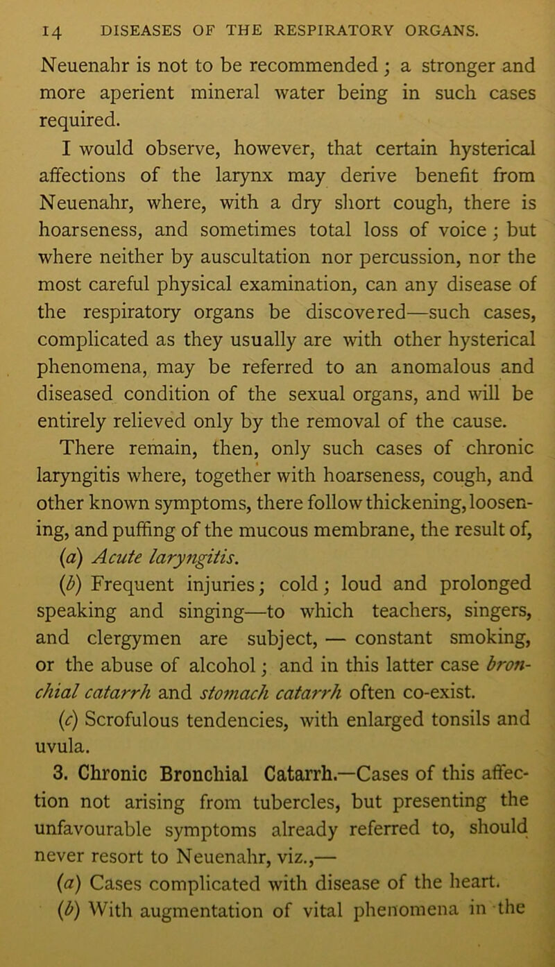 Neuenahr is not to be recommended; a stronger and more aperient mineral water being in such cases required. I would observe, however, that certain hysterical affections of the larynx may derive benefit from Neuenahr, where, with a dry short cough, there is hoarseness, and sometimes total loss of voice; but where neither by auscultation nor percussion, nor the most careful physical examination, can any disease of the respiratory organs be discovered—such cases, complicated as they usually are with other hysterical phenomena, may be referred to an anomalous and diseased condition of the sexual organs, and will be entirely relieved only by the removal of the cause. There remain, then, only such cases of chronic laryngitis where, together with hoarseness, cough, and other known symptoms, there follow thickening, loosen- ing, and pufhng of the mucous membrane, the result of, (a) Acute laryfigitis. {b) Frequent injuries; cold; loud and prolonged speaking and singing—to which teachers, singers, and clergymen are subject, — constant smoking, or the abuse of alcohol; and in this latter case bron- chial catarrh and stomach catarrh often co-exist. ic) Scrofulous tendencies, with enlarged tonsils and uvula. 3. Chronic Bronchial Catarrh—Cases of this affec- tion not arising from tubercles, but presenting the unfavourable symptoms already referred to, should never resort to Neuenahr, viz.,— {a) Cases complicated with disease of the heart. {b) With augmentation of vital phenomena in the