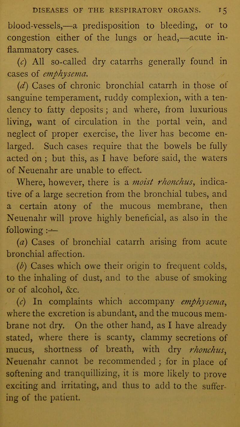 blood-vessels,—a predisposition to bleeding, or to congestion either of the lungs or head,—acute in- flammatory cases. (c) All so-called dry catarrhs generally found in cases of emphysema. {d) Cases of chronic bronchial catarrh in those of sanguine temperament, ruddy complexion, with a ten- dency to fatty deposits; and where, from luxurious living, want of circulation in the portal vein, and neglect of proper exercise, the liver has become en- larged. Such cases require that the bowels be fully acted on ; but this, as I have before said, the waters of Neuenahr are unable to effect. Where, however, there is a moist rhonchus, indica- tive of a large secretion from the bronchial tubes, and a certain atony of the mucous membrane, then Neuenahr will prove highly beneficial, as also in the following {a) Cases of bronchial catarrh arising from acute bronchial affection. {b) Cases which owe their origin to frequent colds, to the inhaling of dust, and to the abuse of smoking or of alcohol, &c. ip) In complaints which accompany emphysema., where the excretion is abundant, and the mucous mem- brane not dry. On the other hand, as I have already stated, where there is scanty, clammy secretions of mucus, shortness of breath, with dry rho7ichus, Neuenahr cannot be recommended ; for in place of softening and tranquillizing, it is more likely to prove exciting and irritating, and thus to add to the suffer- ing of the patient.