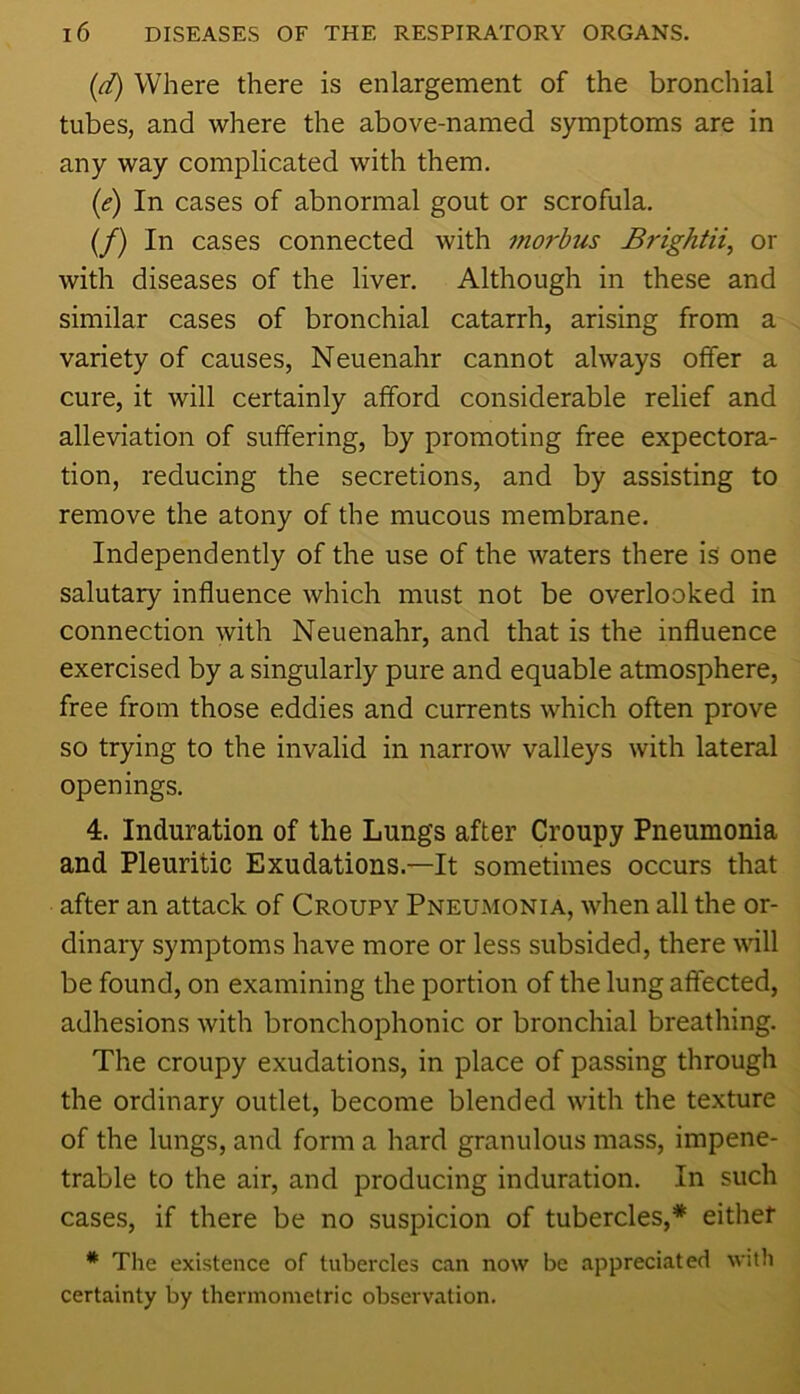 {d) Where there is enlargement of the bronchial tubes, and where the above-named symptoms are in any way complicated with them. (<?) In cases of abnormal gout or scrofula. (/) In cases connected with morbus Brightii, or with diseases of the liver. Although in these and similar cases of bronchial catarrh, arising from a variety of causes, Neuenahr cannot always offer a cure, it will certainly afford considerable relief and alleviation of suffering, by promoting free expectora- tion, reducing the secretions, and by assisting to remove the atony of the mucous membrane. Independently of the use of the waters there is one salutary influence which must not be overlooked in connection with Neuenahr, and that is the influence exercised by a singularly pure and equable atmosphere, free from those eddies and currents which often prove so trying to the invalid in narrow valleys with lateral openings. 4. Induration of the Lungs after Croupy Pneumonia and Pleuritic Exudations.—It sometimes occurs that after an attack of Croupy Pneumonia, when all the or- dinary symptoms have more or less subsided, there will be found, on examining the portion of the lung affected, adhesions with bronchophonic or bronchial breathing. The croupy exudations, in place of passing through the ordinary outlet, become blended with the texture of the lungs, and form a hard granulous mass, impene- trable to the air, and producing induration. In such cases, if there be no suspicion of tubercles,* either * The existence of tubercles can now be appreciated with certainty by thermometric observation.