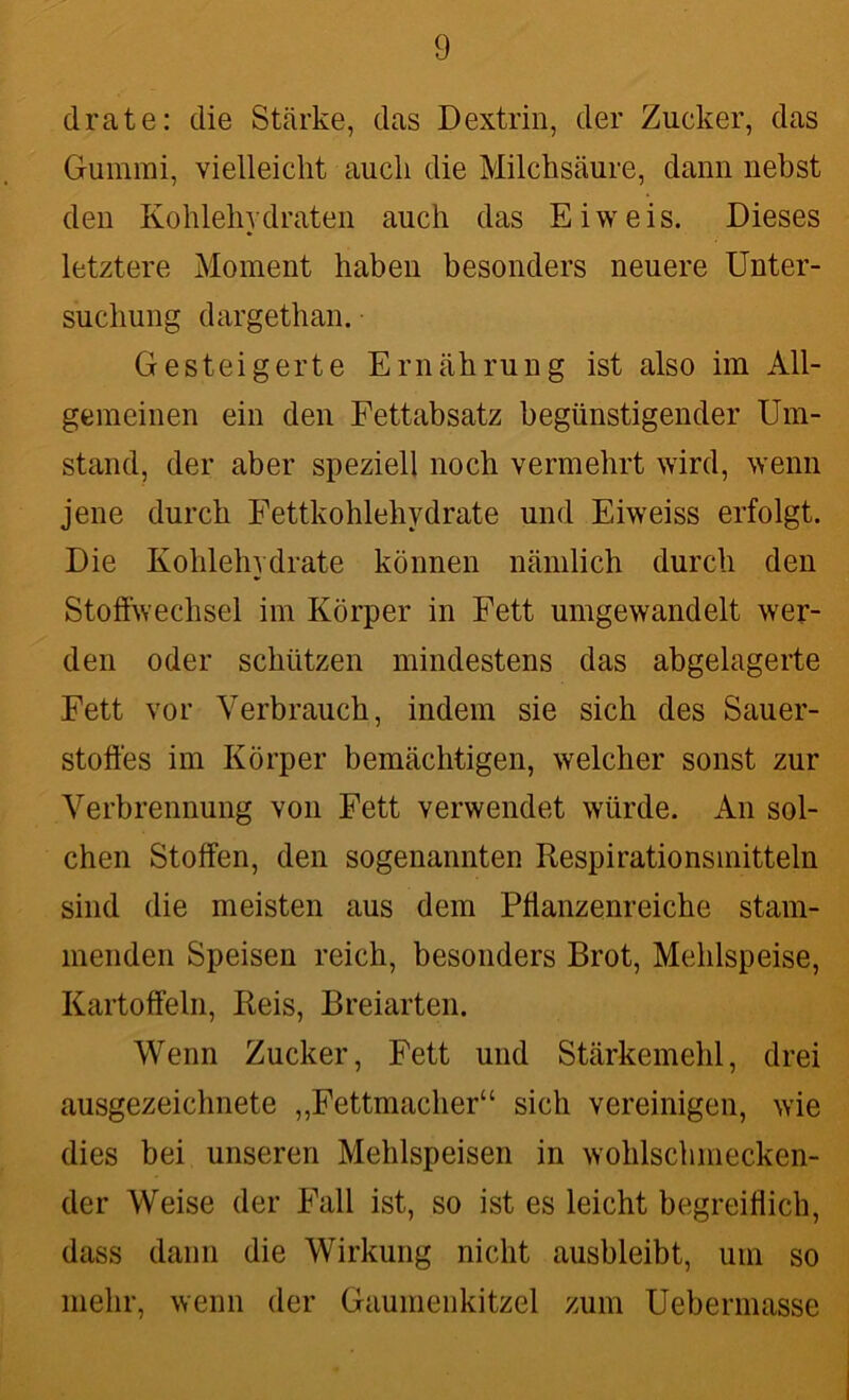 drate: die Stärke, das Dextrin, der Zucker, das Gummi, vielleicht auch die Milchsäure, dann nebst den Kohlehydraten auch das Eiweis. Dieses letztere Moment haben besonders neuere Unter- suchung dargethan. Gesteigerte Ernährung ist also im All- gemeinen ein den Fettabsatz begünstigender Um- stand, der aber speziell noch vermehrt wird, wenn jene durch Fettkohlehydrate und Eiweiss erfolgt. Die Kohlehydrate können nämlich durch den Stoffwechsel im Körper in Fett umgewandelt wer- den oder schützen mindestens das abgelagerte Fett vor Verbrauch, indem sie sich des Sauer- stoffes im Körper bemächtigen, welcher sonst zur Verbrennung von Fett verwendet würde. An sol- chen Stoffen, den sogenannten Respirationsmitteln sind die meisten aus dem Pflanzenreiche stam- menden Speisen reich, besonders Brot, Mehlspeise, Kartoffeln, Reis, Breiarten. Wenn Zucker, Fett und Stärkemehl, drei ausgezeichnete „Fettmacher“ sich vereinigen, wie dies bei unseren Mehlspeisen in wohlschmecken- der Weise der Fall ist, so ist es leicht begreiflich, dass dann die Wirkung nicht ausbleibt, um so mehr, wenn der Gaumenkitzel zum Uebermasse