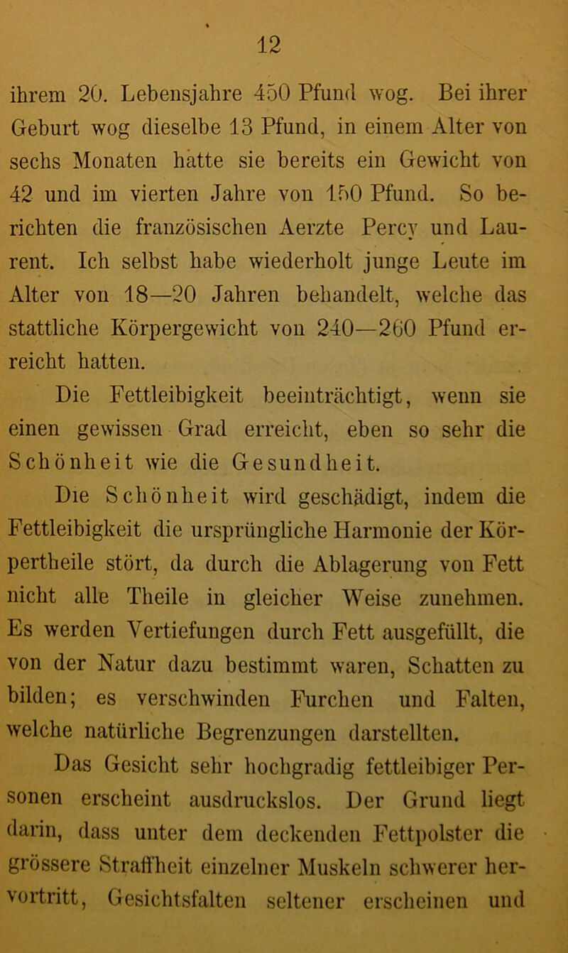 ihrem 20. Lebensjahre 450 Pfund wog. Bei ihrer Geburt wog dieselbe 13 Pfund, in einem Alter von sechs Monaten hatte sie bereits ein Gewicht von 42 und im vierten Jahre von 150 Pfund. So be- richten die französischen Aerzte Percy und Lau- rent. Ich selbst habe wiederholt junge Leute im Alter von 18—20 Jahren behandelt, welche das stattliche Körpergewicht von 240—260 Pfund er- reicht hatten. Die Fettleibigkeit beeinträchtigt, wenn sie einen gewissen Grad erreicht, eben so sehr die Schönheit wie die Gesundheit. Die Schönheit wird geschädigt, indem die Fettleibigkeit die ursprüngliche Harmonie der Ivör- pertheile stört, da durch die Ablagerung von Fett nicht alle Theile in gleicher Weise zunehmen. Es werden Vertiefungen durch Fett ausgefüllt, die von der Natur dazu bestimmt waren, Schatten zu bilden; es verschwinden Furchen und Falten, welche natürliche Begrenzungen darstellten. Das Gesicht sehr hochgradig fettleibiger Per- sonen erscheint ausdruckslos. Der Grund liegt darin, dass unter dem deckenden Fettpolster die grössere Straffheit einzelner Muskeln schwerer her- vortritt, Gesichtsfalten seltener erscheinen und