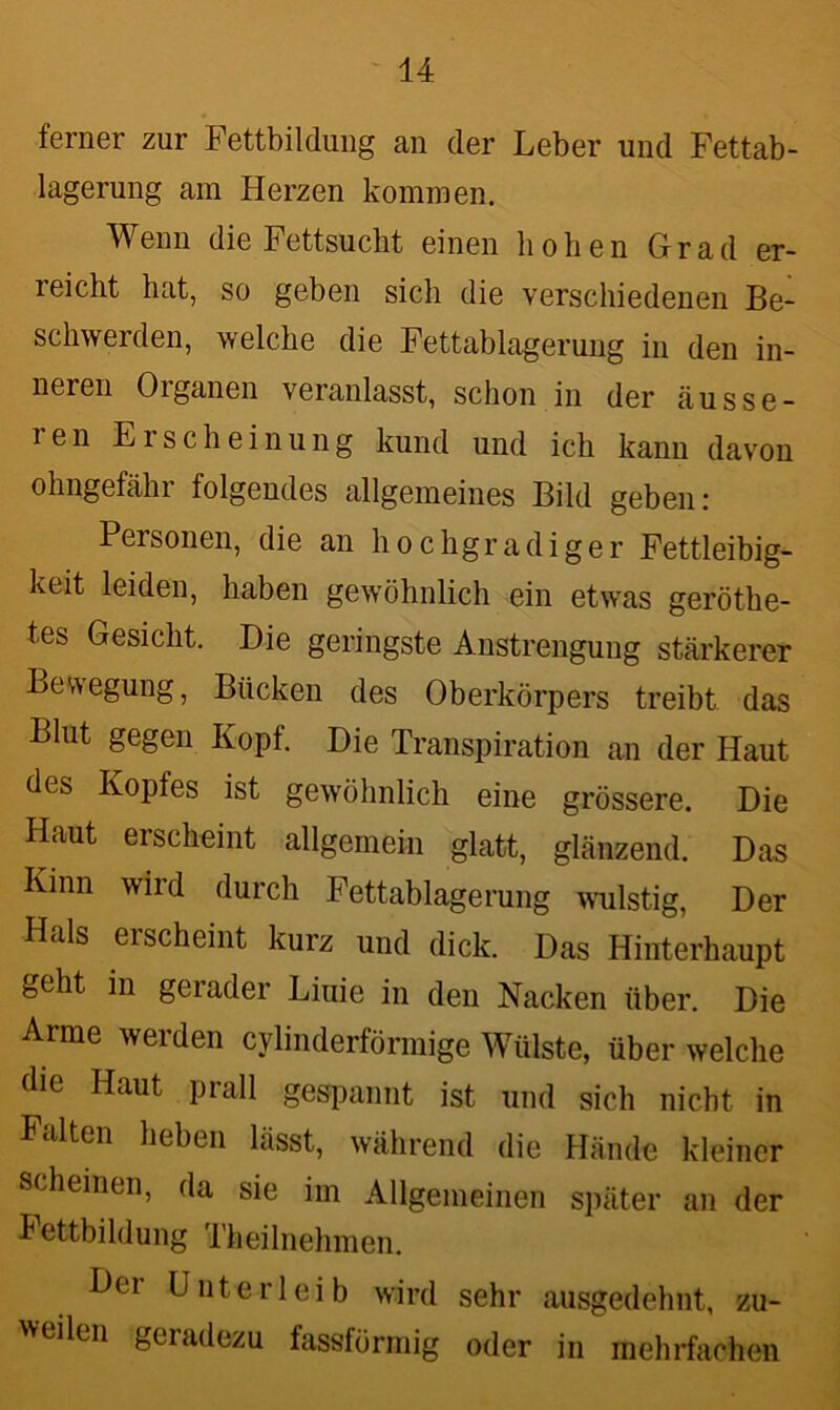 ferner zur Fettbildung an der Leber und Fettab- lagerung am Herzen kommen. Wenn die Fettsucht einen hohen Grad er- i eicht hat, so geben sich die verschiedenen Be- schwerden, welche die Fettablagerung in den in- neren Organen veranlasst, schon in der aus se- ien Erscheinung kund und ich kann davon ohngefähr folgendes allgemeines Bild geben: Personen, die an hochgradiger Fettleibig- keit leiden, haben gewöhnlich ein etwas geröthe- tes Gesicht. Die geringste Anstrengung stärkerer Bewegung, Bücken des Oberkörpers treibt das Blut gegen Kopf. Die Transpiration an der Haut des Kopfes ist gewöhnlich eine grössere. Die Haut erscheint allgemein glatt, glänzend. Das Kinn wird durch Fettablagerung wulstig, Der Hcds eischeint kurz und dick. Das Hinterhaupt geht in gerader Linie in den Nacken über. Die Arme werden cylinderförmige Wülste, über welche die Haut prall gespannt ist und sich nicht in Falten heben lässt, während die Hände kleiner scheinen, da sie im Allgemeinen später an der f ettbildung Theilnehmen. Dei Unterleib wird sehr ausgedehnt, zu- weilen geradezu fassförmig oder in mehrfachen