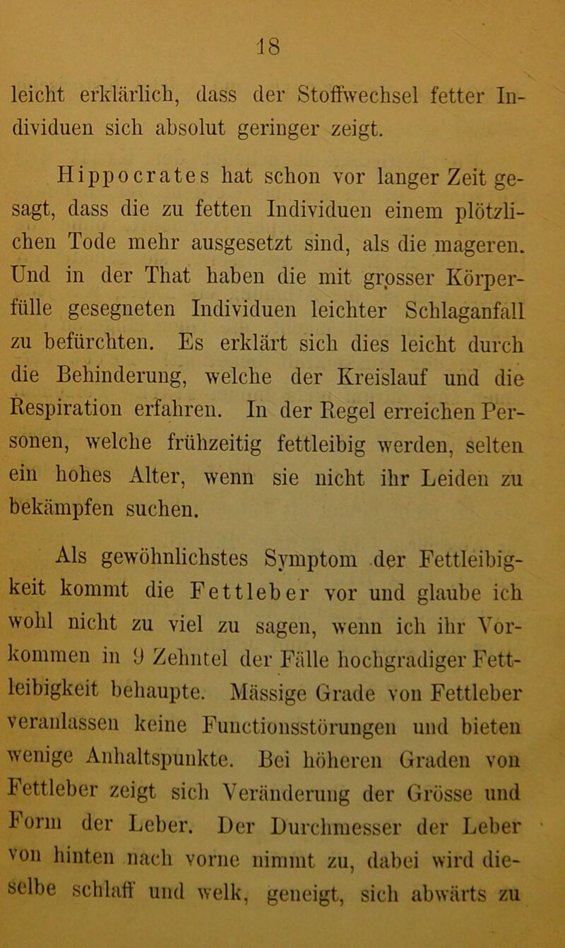 leicht erklärlich, dass der Stoffwechsel fetter In- dividuen sich absolut geringer zeigt. Hippocrates hat schon vor langer Zeit ge- sagt, dass die zu fetten Individuen einem plötzli- chen Tode mehr ausgesetzt sind, als die magerem Und in der That haben die mit grosser Körper- fülle gesegneten Individuen leichter Schlaganfall zu befürchten. Es erklärt sich dies leicht durch die Behinderung, welche der Kreislauf und die Respiration erfahren. In der Regel erreichen Per- sonen, welche frühzeitig fettleibig werden, selten ein hohes Alter, wenn sie nicht ihr Leiden zu bekämpfen suchen. Als gewöhnlichstes Symptom der Fettleibig- keit kommt die Fett leb er vor und glaube ich wohl nicht zu viel zu sagen, wenn ich ihr Vor- kommen in d Zehntel der Fälle hochgradiger Fett- leibigkeit behaupte. Mässige Grade von Fettleber veranlassen keine Functionsstörungen und bieten wenige Anhaltspunkte. Bei höheren Graden von Fettleber zeigt sich Veränderung der Grösse und Form der Leber. Der Durchmesser der Leber von hinten nach vorne nimmt zu, dabei wird die- selbe schlaft und welk, geneigt, sich abwärts zu