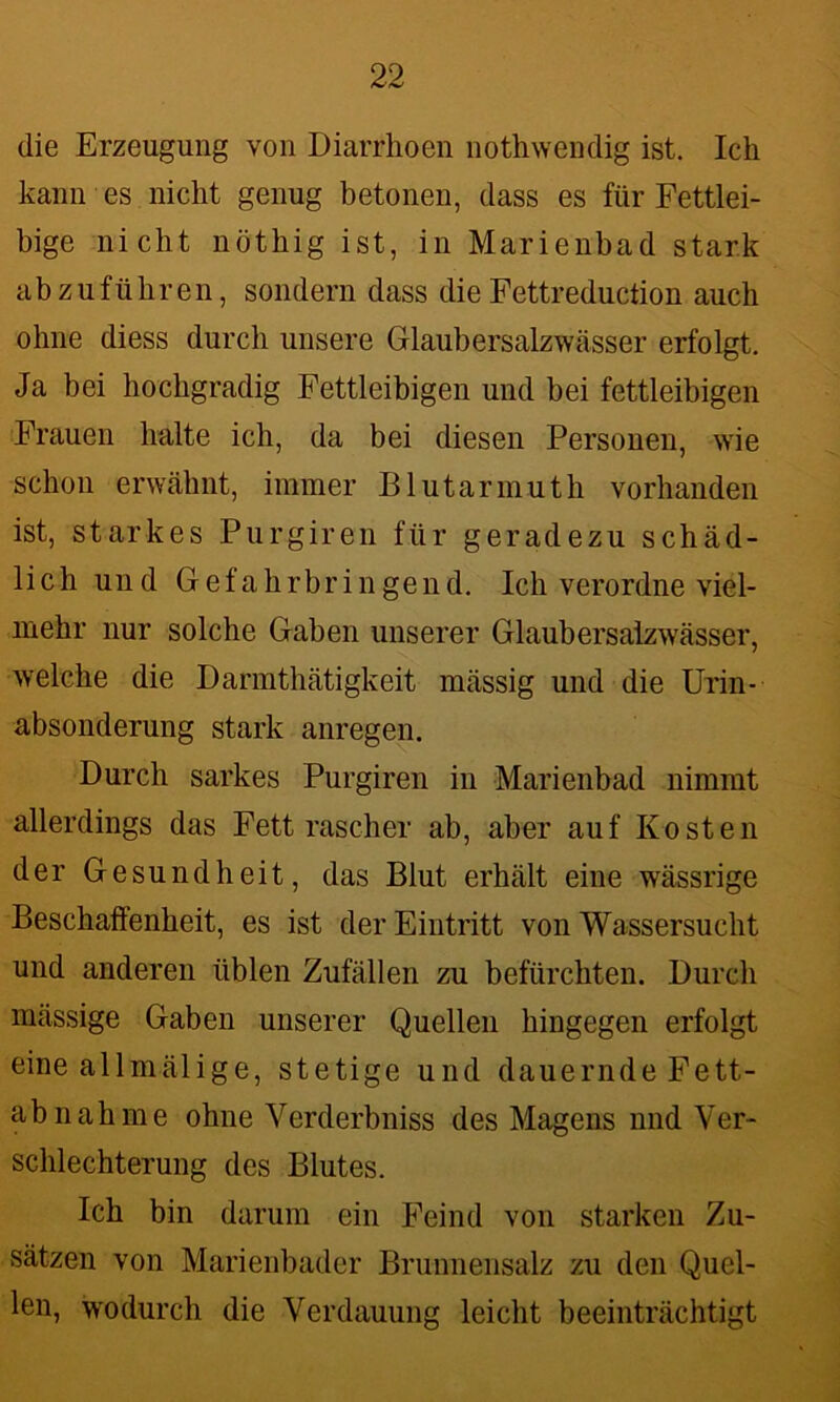die Erzeugung von Diarrhoen nothwendig ist. Ich kann es nicht genug betonen, dass es für Fettlei- bige nicht nöthig ist, in Marienbad stark abzuführen, sondern dass die Fettreduction auch ohne diess durch unsere Glaubersalzwässer erfolgt. Ja bei hochgradig Fettleibigen und bei fettleibigen Frauen halte ich, da bei diesen Personen, wie schon erwähnt, immer Blutarmuth vorhanden ist, starkes Purgiren für geradezu schäd- lich und Gefahrbringend. Ich verordne viel- mehr nur solche Gaben unserer Glaubersalzwässer, welche die Darmthätigkeit mässig und die Urin- absonderung stark anregen. Durch sarkes Purgiren in Marienbad nimmt allerdings das Fett rascher ab, aber auf Kosten der Gesundheit, das Blut erhält eine wässrige Beschaffenheit, es ist der Eintritt von Wassersucht und anderen üblen Zufällen zu befürchten. Durch massige Gaben unserer Quellen hingegen erfolgt eine allmälige, stetige und dauernde Fett- abnahme ohne Verderbniss des Magens nnd Ver- schlechterung des Blutes. Ich bin darum ein Feind von starken Zu- sätzen von Marienbader Brunnensalz zu den Quel- len, wodurch die Verdauung leicht beeinträchtigt