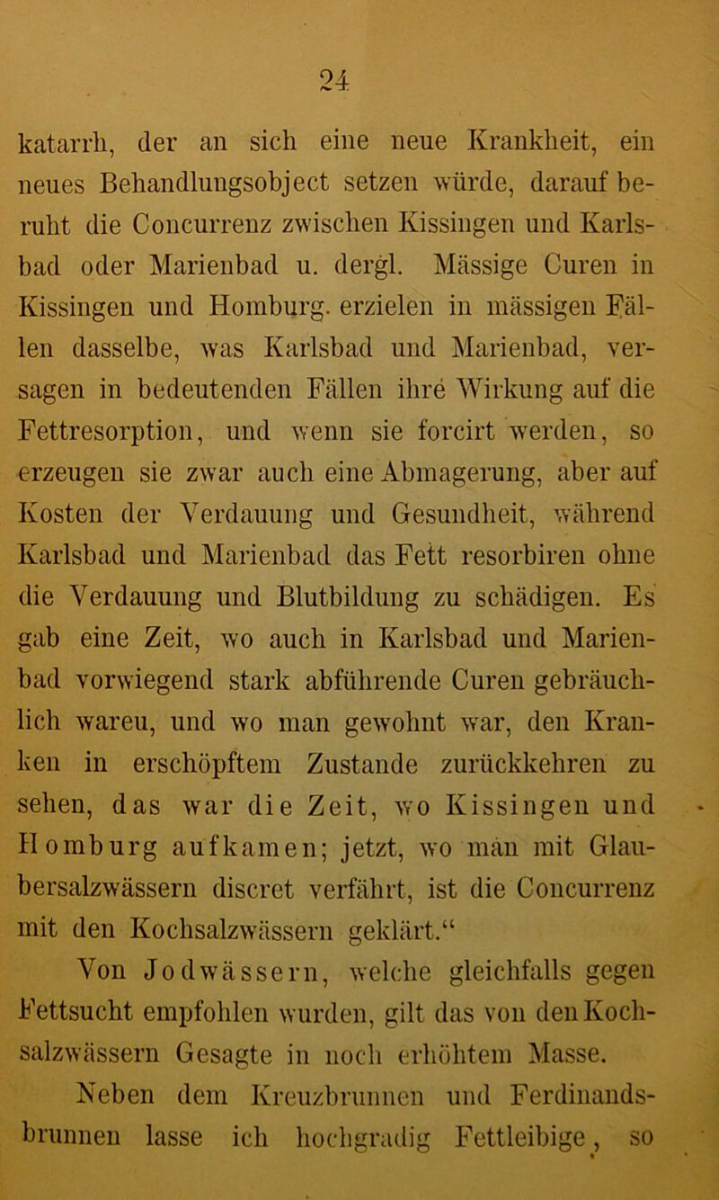 katarrh, der an sich eine neue Krankheit, ein neues Behandlungsobject setzen würde, darauf be- ruht die Concurrenz zwischen Kissingen und Karls- bad oder Marienbad u. dergl. Massige Curen in Kissingen und Homburg, erzielen in massigen Fäl- len dasselbe, was Karlsbad und Marienbad, ver- sagen in bedeutenden Fällen ihre Wirkung auf die Fettresorption, und wenn sie forcirt werden, so erzeugen sie zwar auch eine Abmagerung, aber auf Kosten der Verdauung und Gesundheit, während Karlsbad und Marienbad das Fett resorbiren ohne die Verdauung und Blutbildung zu schädigen. Es gab eine Zeit, wo auch in Karlsbad und Marien- bad vorwiegend stark abführende Curen gebräuch- lich wareu, und wo man gewohnt war, den Kran- ken in erschöpftem Zustande zurückkehren zu sehen, das war die Zeit, wo Kissingen und Homburg aufkam e n; jetzt, wo man mit Glau- bersalzwässern discret verfährt, ist die Concurrenz mit den Kochsalzwässern geklärt.“ Von Jod wässern, welche gleichfalls gegen Fettsucht empfohlen wurden, gilt das von den Koch- salzwässern Gesagte in noch erhöhtem Masse. Neben dem Kreuzbrunnen und Ferdinands- brunnen lasse ich hochgradig Fettleibige, so %