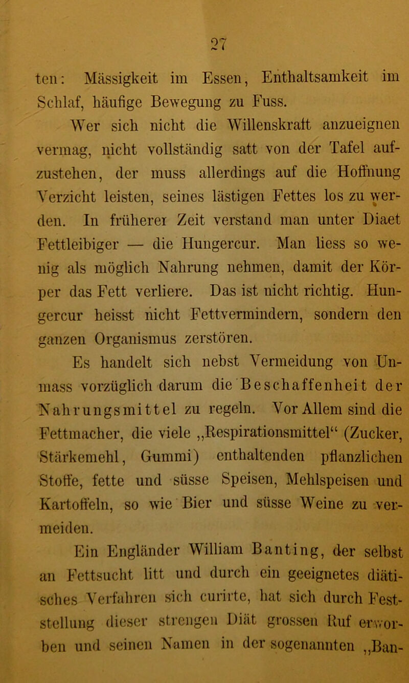 teil: Massigkeit im Essen, Enthaltsamkeit im Schlaf, häufige Bewegung zu Fuss. Wer sich nicht die Willenskraft anzueignen vermag, nicht vollständig satt von der Tafel auf- zustehen, der muss allerdings auf die Hoffnung Verzicht leisten, seines lästigen Fettes los zu wer- den. In früherer Zeit verstand man unter Diaet Fettleibiger — die Hungercur. Man liess so we- nig als möglich Nahrung nehmen, damit der Kör- per das Fett verliere. Das ist nicht richtig. Hun- gercur heisst nicht Fettvermindern, sondern den ganzen Organismus zerstören. Es handelt sich nebst Vermeidung von Un- mass vorzüglich darum die Beschaffenheit der Nahrungsmittel zu regeln. Vor Allem sind die Fettmacher, die viele ,,Respirationsmittel“ (Zucker, Stärkemehl, Gummi) enthaltenden pflanzlichen Störte, fette und süsse Speisen, Mehlspeisen und Kartoffeln, so wie Bier und süsse Weine zu ver- meiden. Ein Engländer William Banting, der selbst an Fettsucht litt und durch ein geeignetes diäti- sches Verfahren sich curirte, hat sich durch Fest- stellung dieser strengen Diät grossen Ruf erwor- ben und seinen Namen in der sogenannten „Ban-