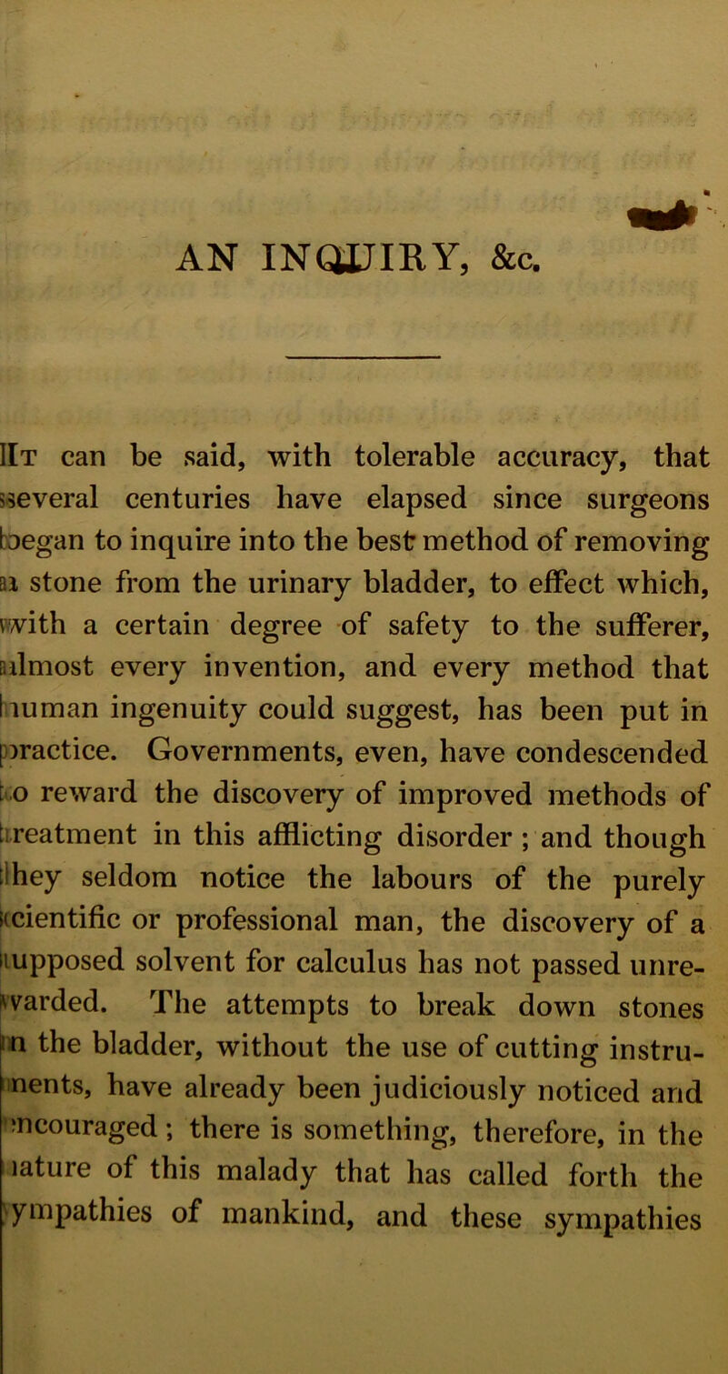 AN INQUIRY, &c. IIt can be said, with tolerable accuracy, that several centuries have elapsed since surgeons began to inquire into the best method of removing ai stone from the urinary bladder, to effect which, with a certain degree of safety to the sufferer, [almost every invention, and every method that human ingenuity could suggest, has been put in practice. Governments, even, have condescended to reward the discovery of improved methods of t reatment in this afflicting disorder ; and though : hey seldom notice the labours of the purely scientific or professional man, the discovery of a supposed solvent for calculus has not passed unre- warded. The attempts to break down stones n the bladder, without the use of cutting instru- ments, have already been judiciously noticed and encouraged; there is something, therefore, in the lature of this malady that has called forth the sympathies of mankind, and these sympathies